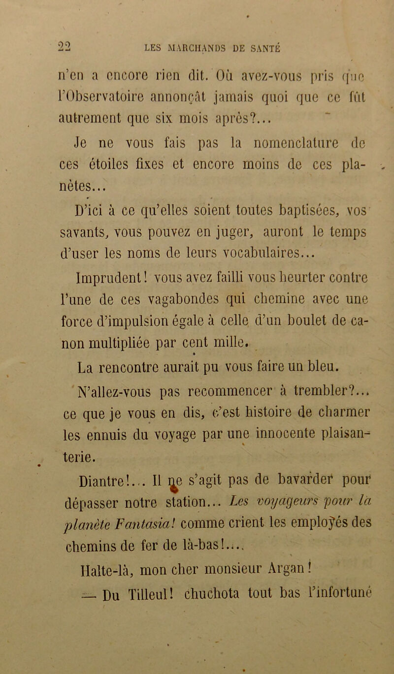 n’en a encore rien dit. Où avez-vous pris que l’Observatoire annonçât jamais quoi que ce fût autrement que six mois après?... Je ne vous fais pas la nomenclature de ces étoiles fixes et encore moins de ces pla- - nètes... D’ici à ce qu’elles soient toutes baptisées, vos savants, vous pouvez en juger, auront le temps d’user les noms de leurs vocabulaires... Imprudent ! vous avez failli vous heurter contre l’une de ces vagabondes qui chemine avec une force d’impulsion égale à celle d’un boulet de ca- non multipliée par cent mille. La rencontre aurait pu vous faire un bleu. N’allez-vous pas recommencer à trembler?... ce que je vous en dis, c’est histoire de charmer les ennuis du voyage par une innocente plaisan- % terie. Diantre!... Il s’agit pas de bavarder pour dépasser notre station... Les voyageurs pour la planète Fantasia! comme crient les employés des chemins de fer de là-bas!.... Halte-là, mon cher monsieur Argan ! — Du Tilleul! chuchota tout bas l’infortuné
