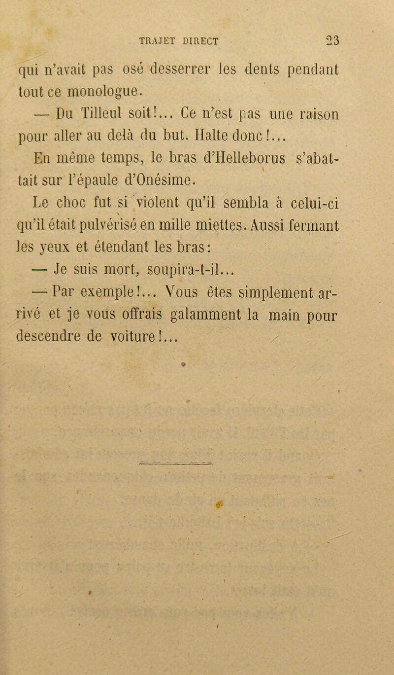 qui n’avait pas osé desserrer les dents pendant tout ce monologue. — Du Tilleul soit!... Ce n’est pas une raison pour aller au delà du but. Halte donc !... En même temps, le bras d’Helleborus s’abat- » tait sur l’épaule d’Onésime. Le choc fut si violent qu’il sembla à celui-ci \ qu'il était pulvérisé en mille miettes. Aussi fermant les yeux et étendant les bras: — Je suis mort, soupira-t-il... — Par exemple!... Vous êtes simplement ar- rivé et je vous offrais galamment la main pour descendre de voiture!... »