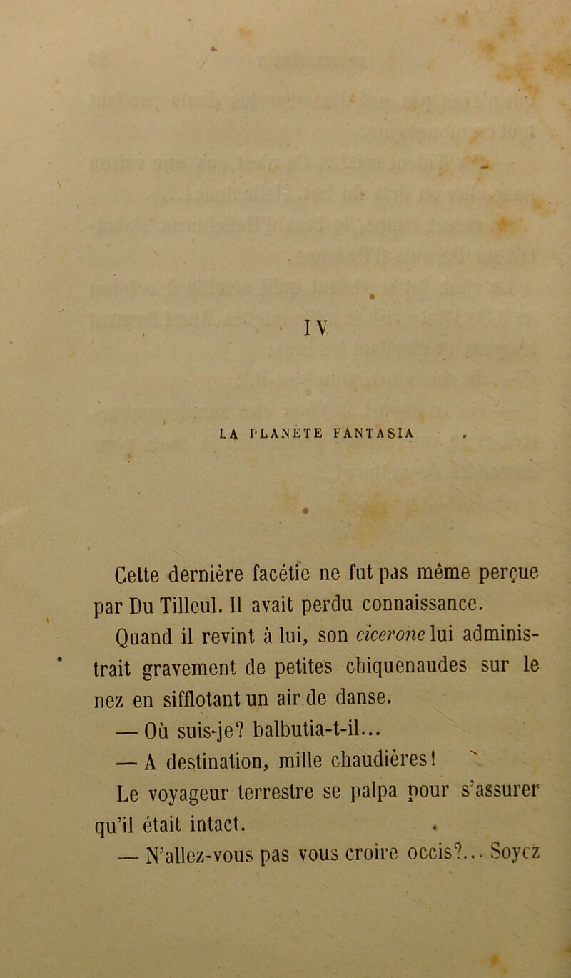 LA PLANETE FANTASIA Cette dernière facétie ne fut pas même perçue par Du Tilleul. Il avait perdu connaissance. Quand il revint à lui, son cicerone lui adminis- trait gravement de petites chiquenaudes sur le nez en sifflotant un air de danse. — Où suis-je? balbutia-t-il... — A destination, mille chaudières ! Le voyageur terrestre se palpa pour s’assurer qu’il était intact. — N’allez-vous pas vous croire occis?... Soyez