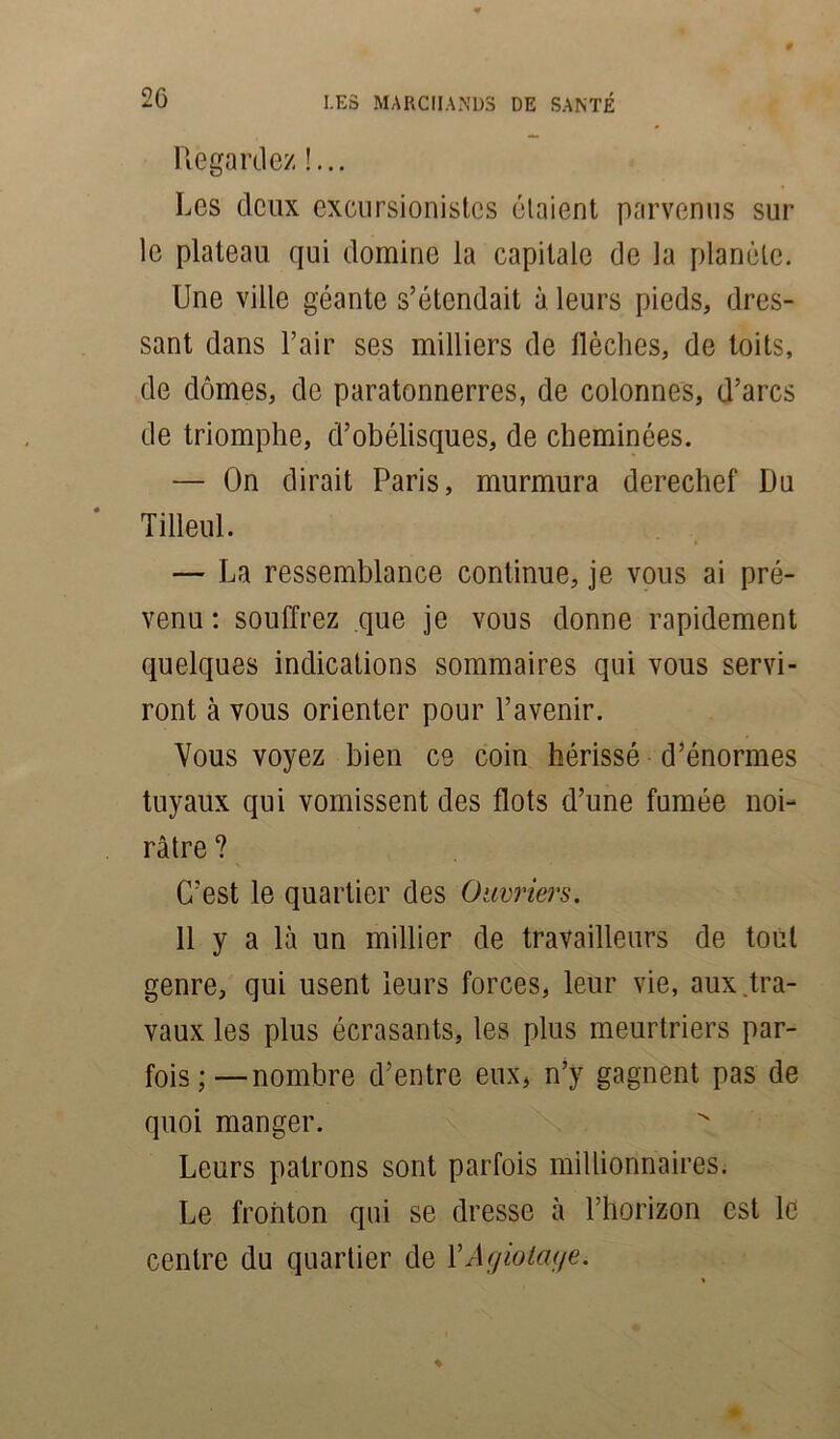 Regardez !... Les deux excursionistes étaient parvenus sur le plateau qui domine la capitale de la planète. Une ville géante s’étendait à leurs pieds, dres- sant dans l’air ses milliers de flèches, de toits, de dômes, de paratonnerres, de colonnes, d’arcs de triomphe, d’obélisques, de cheminées. — On dirait Paris, murmura derechef Du Tilleul. — La ressemblance continue, je vous ai pré- venu : souffrez que je vous donne rapidement quelques indications sommaires qui vous servi- ront à vous orienter pour l’avenir. Vous voyez bien ce coin hérissé d’énormes tuyaux qui vomissent des flots d’une fumée noi- râtre ? C’est le quartier des Ouvriers. 11 y a là un millier de travailleurs de tout genre, qui usent leurs forces, leur vie, aux.tra- vaux les plus écrasants, les plus meurtriers par- fois;—nombre d’entre eux, n’y gagnent pas de quoi manger. Leurs patrons sont parfois millionnaires. Le fronton qui se dresse à l’horizon est le centre du quartier de Y Agiotage.