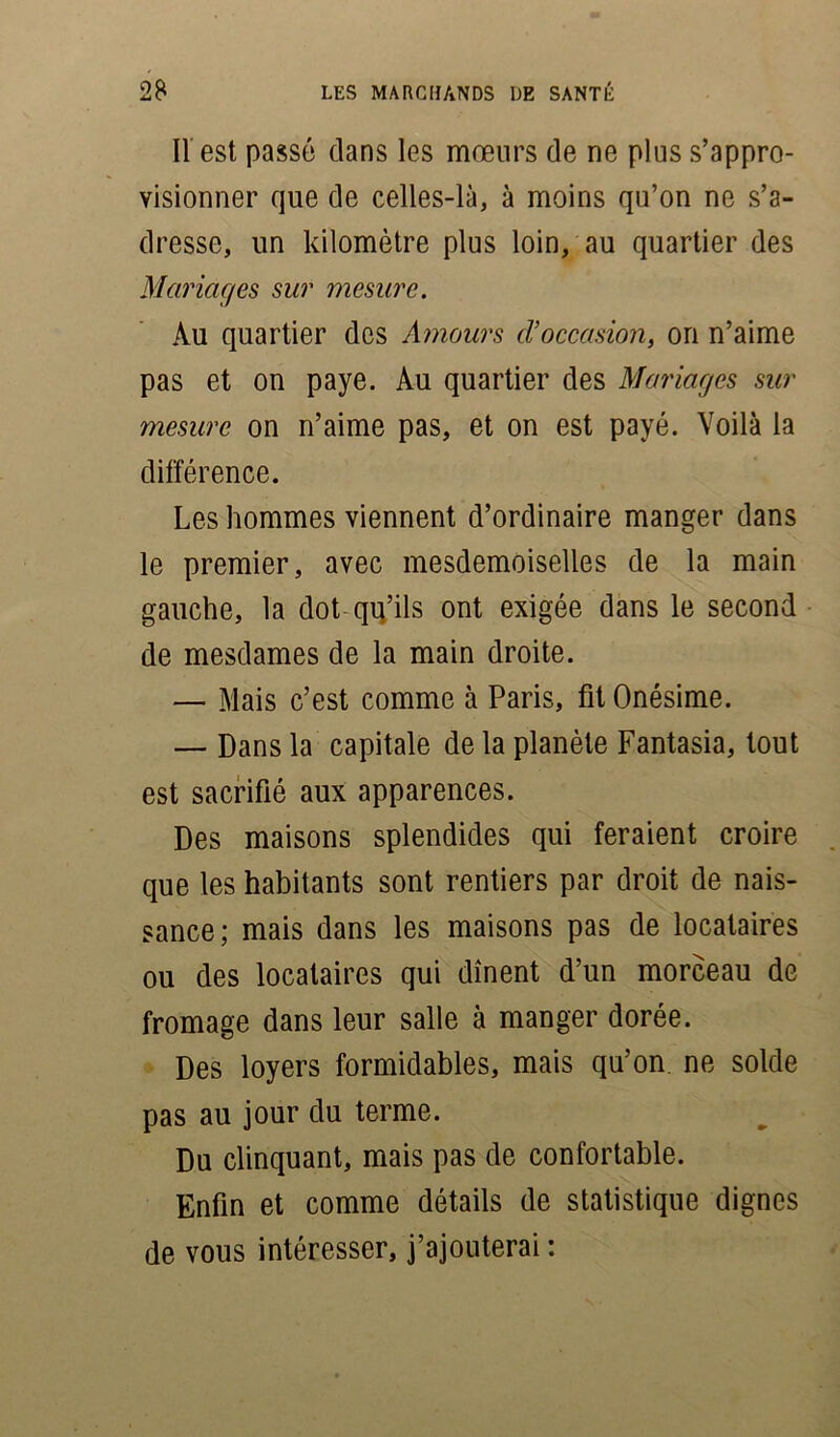 Il est passé dans les mœurs de ne plus s’appro- visionner que de celles-là, à moins qu’on ne s’a- dresse, un kilomètre plus loin, au quartier des Mariages sur mesure. Au quartier dos Amours tVoccasion, on n’aime pas et on paye. Au quartier des Mariages sur mesure on n’aime pas, et on est payé. Voilà la différence. Les hommes viennent d’ordinaire manger dans le premier, avec mesdemoiselles de la main gauche, la dot qu’ils ont exigée dans le second de mesdames de la main droite. — Mais c’est comme à Paris, fit Onésime. — Dans la capitale de la planète Fantasia, tout est sacrifié aux apparences. Des maisons splendides qui feraient croire que les habitants sont rentiers par droit de nais- sance; mais dans les maisons pas de locataires ou des locataires qui dînent d’un morceau de fromage dans leur salle à manger dorée. Des loyers formidables, mais qu’on, ne solde pas au jour du terme. Du clinquant, mais pas de confortable. Enfin et comme détails de statistique dignes de vous intéresser, j’ajouterai :