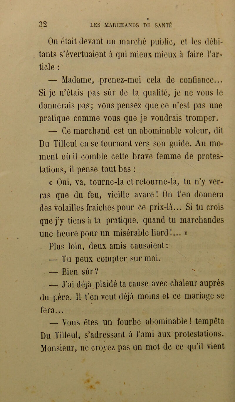 On était devant un marché public, et les débi- tants s’évertuaient à qui mieux mieux à faire l’ar- ticle : — Madame, prenez-moi cela de confiance... Si je n’étais pas sûr de la qualité, je ne vous le donnerais pas; vous pensez que ce n’est pas une pratique comme vous que je voudrais tromper. — Ce marchand est un abominable voleur, dit Du Tilleul en se tournant vers son guide. Au mo- ment où il comble cette brave femme de protes- tations, il pense tout bas : « Oui, va, tourne-la et retourne-la, tu n’y ver- ras que du feu, vieille avare! On t’en donnera des volailles fraîches pour ce prix-là... Si tu crois que j’y tiens à ta pratique, quand tu marchandes une heure pour un misérable liard !... » Plus loin, deux amis causaient: — Tu peux compter sur moi. — Bien sûr? — J’ai déjà plaidé ta cause avec chaleur auprès du père. Il t’en veut déjà moins et ce mariage se fera... — Vous ôtes un fourbe abominable ! tempêta Du Tilleul, s’adressant à l’ami aux protestations. i • # \ Monsieur, ne croyez pas un mot de ce qu’il vient