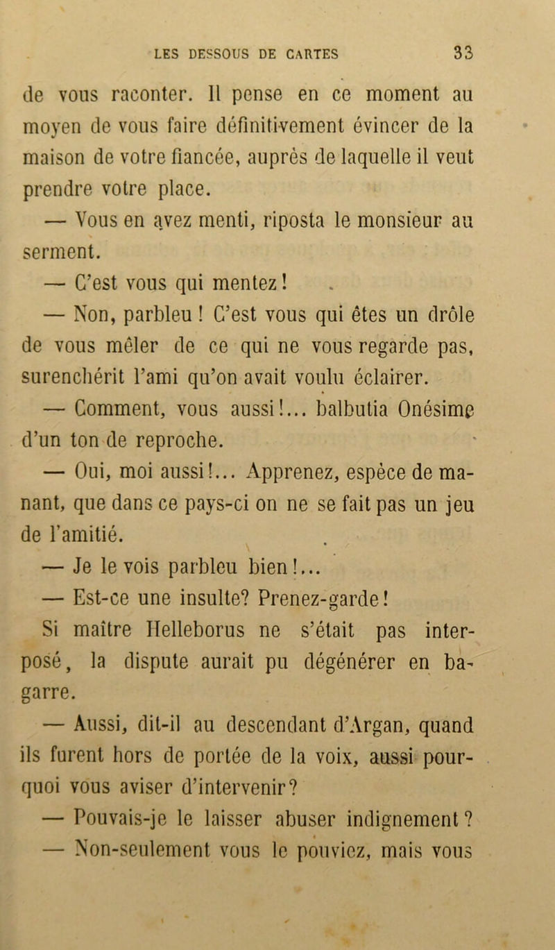 de vous raconter. 11 pense en ce moment au moyen de vous faire définitivement évincer de la maison de votre fiancée, auprès de laquelle il veut prendre votre place. — Vous en avez menti, riposta le monsieur au serment. — C’est vous qui mentez ! — Non, parbleu ! C’est vous qui êtes un drôle de vous mêler de ce qui ne vous regarde pas, surenchérit l’ami qu’on avait voulu éclairer. — Comment, vous aussi!... balbutia Onésime d’un ton de reproche. — Oui, moi aussi!... Apprenez, espèce de ma- nant, que dans ce pays-ci on ne se fait pas un jeu de l’amitié. — Je le vois parbleu bien!... — Est-ce une insulte? Prenez-garde! Si maître Ilelleborus ne s’était pas inter- posé, la dispute aurait pu dégénérer en ba- garre. — Aussi, dit-il au descendant d’Argan, quand ils furent hors de portée de la voix, aussi pour- quoi vous aviser d’intervenir? — Pouvais-je le laisser abuser indignement ? « — Non-seulement vous le pouviez, mais vous