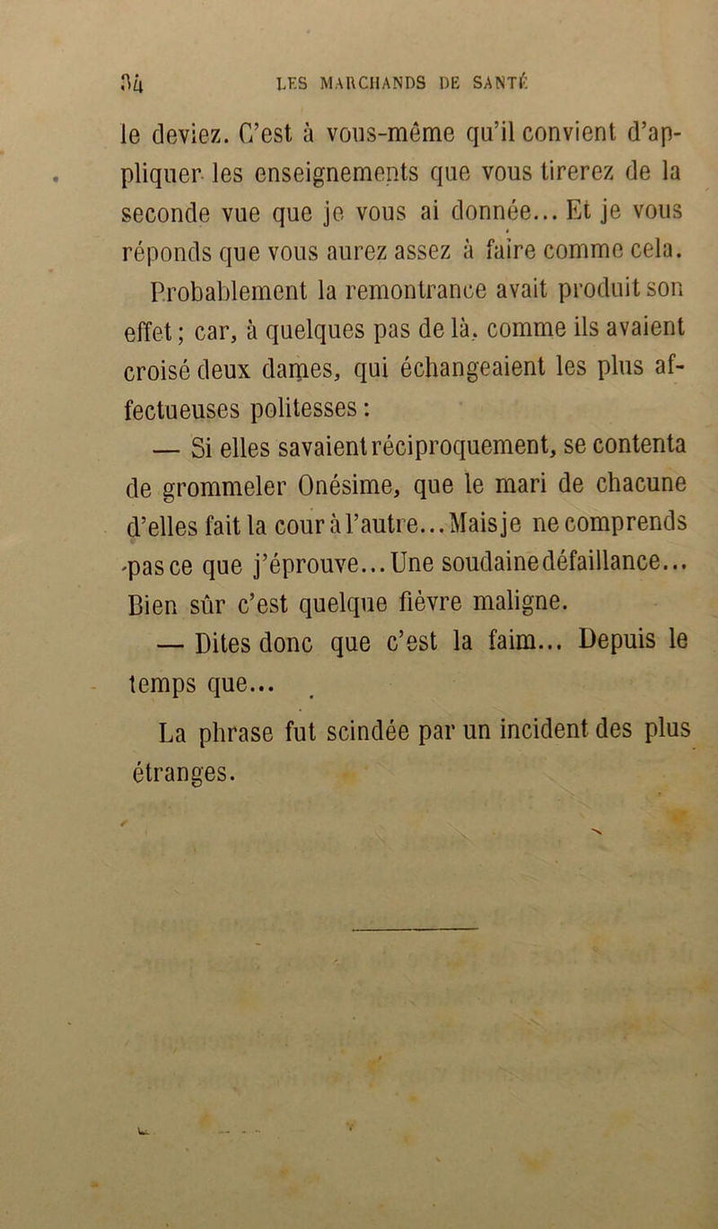 le deviez. C’est à vous-même qu’il convient d’ap- pliquer les enseignements que vous tirerez de la seconde vue que je vous ai donnée... Et je vous réponds que vous aurez assez à faire comme cela. Probablement la remontrance avait produit son effet ; car, à quelques pas de là, comme ils avaient croisé deux dames, qui échangeaient les plus af- fectueuses politesses : — Si elles savaient réciproquement, se contenta de grommeler Onésime, que le mari de chacune d’elles fait la cour à l’autre... Mais je ne comprends .pas ce que j’éprouve... Une soudaine défaillance... Bien sûr c’est quelque fièvre maligne. — Dites donc que c’est la faim... Depuis le temps que... La phrase fut scindée par un incident des plus étranges.