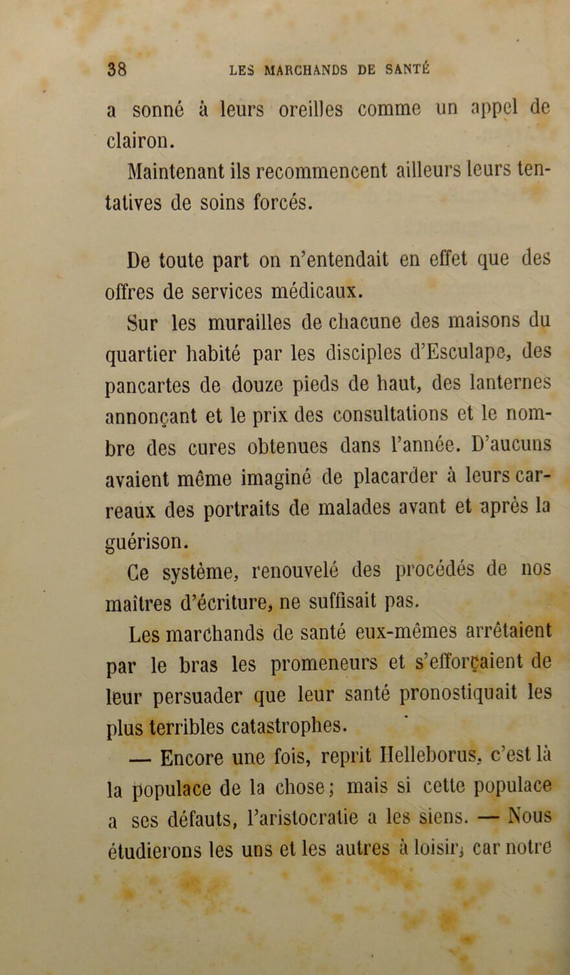 a sonné à leurs oreilles comme un appel de clairon. Maintenant ils recommencent ailleurs leurs ten- tatives de soins forcés. De toute part on n’entendait en effet que des offres de services médicaux. Sur les murailles de chacune des maisons du quartier habité par les disciples d’Esculape, des pancartes de douze pieds de haut, des lanternes annonçant et le prix des consultations et le nom- bre des cures obtenues dans l’année. D’aucuns avaient même imaginé de placarder à leurs car- reaux des portraits de malades avant et après la guérison. Ce système, renouvelé des procédés de nos maîtres d’écriture, ne suffisait pas. Les marchands de santé eux-mêmes arrêtaient par le bras les promeneurs et s’efforçaient de leur persuader que leur santé pronostiquait les plus terribles catastrophes. — Encore une fois, reprit Ilelleborus, c’est là la populace de la chose; mais si cette populace a ses défauts, l’aristocratie a les siens. —■ Nous étudierons les uns et les autres à loisir; car notre
