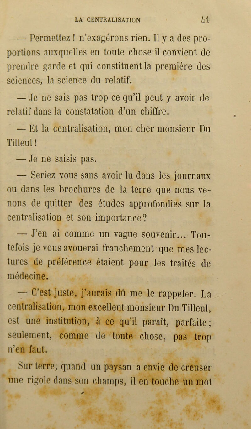 — Permettez ! n’exagérons rien. 11 y a des pro- portions auxquelles en toute chose il convient de prendre garde et qui constituent la première des sciences, la science du relatif. — Je ne sais pas trop ce qu’il peut y avoir de relatif dans la constatation d’un chiffre. — Et la centralisation, mon cher monsieur Du Tilleul î — Je ne saisis pas. — Seriez vous sans avoir lu dans les journaux ou dans les brochures de la terre que nous ve- nons de quitter des études approfondies sur la centralisation et son importance? — J’en ai comme un vague souvenir... Tou- tefois je vous avouerai franchement que mes lec- tures de préférence étaient pour les traités de médecine. — C’est juste, j’aurais dû me le rappeler. La centralisation, mon excellent monsieur Du Tilleul, est une institution, à ce qu’il paraît, parfaite; seulement, comme de toute chose, pas trop n’en faut. Sur terre, quand un paysan a envie de creuser une rigole dans son champs, il en touche un mot