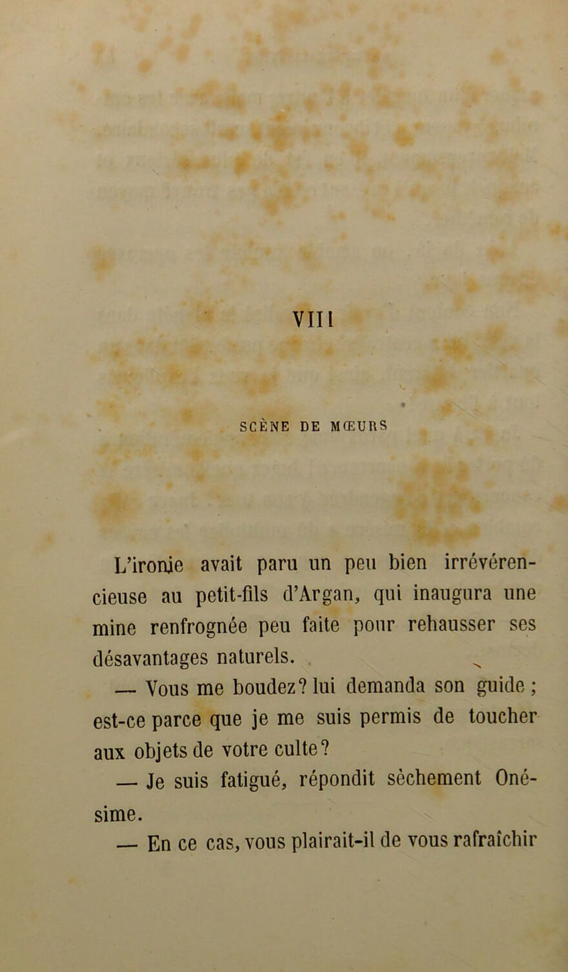 SCÈNE DE MŒURS L’ironie avait paru un peu bien irrévéren- cieuse au petit-fils d’Argan, qui inaugura une mine renfrognée peu faite pour rehausser ses désavantages naturels. — Vous me boudez? lui demanda son guide ; est-ce parce que je me suis permis de toucher aux objets de votre culte? — Je suis fatigué, répondit sèchement Oné- sime. — En ce cas, vous plairait-il de vous rafraîchir