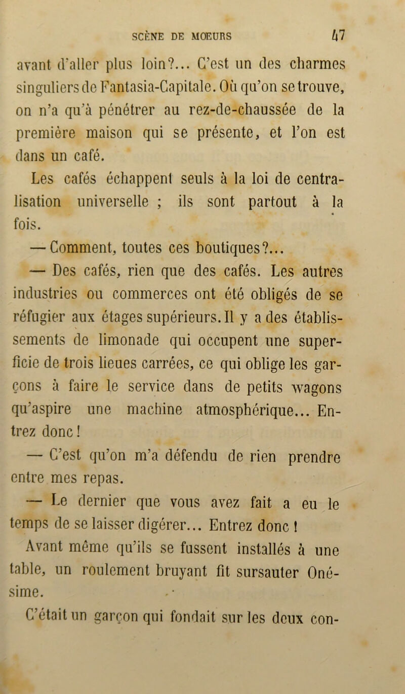 avant d'aller plus loin?... C’est un des charmes singuliers de Fantasia-Capitale. Où qu’on se trouve, on n’a qu’à pénétrer au rez-de-chaussée de la première maison qui se présente, et l’on est dans un café. Les cafés échappenl seuls à la loi de centra- lisation universelle ; ils sont partout à la fois. — Comment, toutes ces boutiques?... — Des cafés, rien que des cafés. Les autres industries ou commerces ont été obligés de se réfugier aux étages supérieurs. Il y a des établis- sements de limonade qui occupent une super- ficie de trois lieues carrées, ce qui oblige les gar- çons à faire le service dans de petits wagons qu’aspire une machine atmosphérique... En- trez donc ! — C’est qu’on m’a défendu de rien prendre entre mes repas. — Le dernier que vous avez fait a eu le temps de se laisser digérer... Entrez donc ! Avant même qu’ils se fussent installés à une table, un roulement bruyant fit sursauter Oné- sime. C’était un garçon qui fondait sur les deux con-