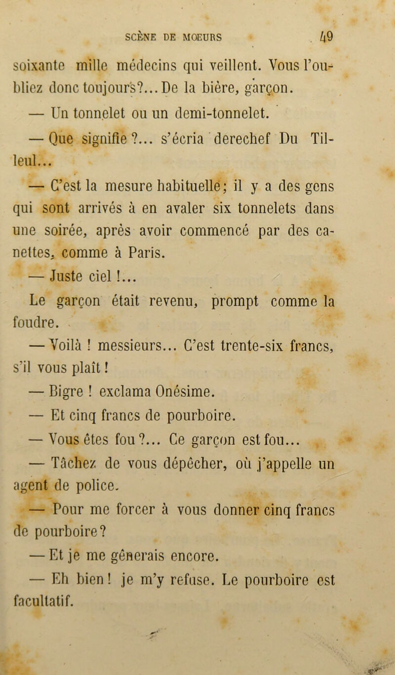 soixante mille médecins qui veillent. Vous l’ou- bliez donc toujours?... De la bière, garçon. — Un tonnelet ou un demi-tonnelet. — Que signifie?... s’écria derechef Du Til- leul... — C’est la mesure habituelle; il y a des gens qui sont arrivés à en avaler six tonnelets dans une soirée, après avoir commencé par des ca- nettes. comme à Paris. — Juste ciel !... Le garçon était revenu, prompt comme la foudre. — Voilà ! messieurs... C’est trente-six francs, s’il vous plaît ! — Bigre ! exclama Onésime. — Et cinq francs de pourboire. — Vous êtes fou?... Ce garçon est fou... — Tâchez de vous dépêcher, où j’appelle un agent de police. — Pour me forcer à vous donner cinq francs de pourboire? — Et je me gênerais encore. — Eh bien ! je m’y refuse. Le pourboire est facultatif.