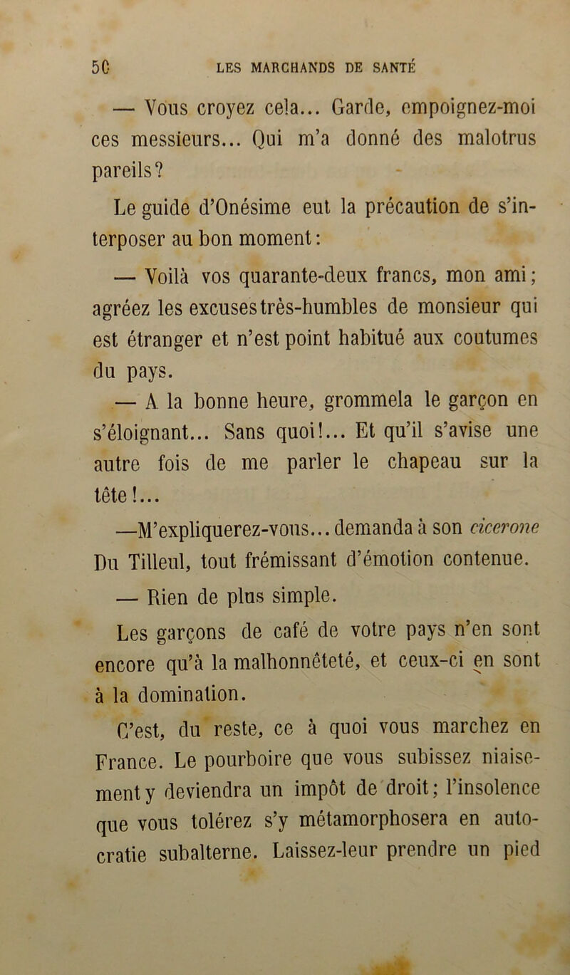 — Vous croyez cela... Garde, empoignez-moi ces messieurs... Qui m’a donné des malotrus pareils? Le guide d’Onésime eut la précaution de s’in- terposer au bon moment : — Voilà vos quarante-deux francs, mon ami ; agréez les excuses très-humbles de monsieur qui est étranger et n’est point habitué aux coutumes du pays. — A la bonne heure, grommela le garçon en s’éloignant... Sans quoi!... Et qu’il s’avise une autre fois de me parler le chapeau sur la tête !... —M’expliquerez-vous... demanda à son ciccrone Du Tilleul, tout frémissant d’émotion contenue. — Rien de plus simple. Les garçons de café de votre pays n’en sont encore qu’à la malhonnêteté, et ceux-ci en sont à la domination. C’est, du reste, ce à quoi vous marchez en France. Le pourboire que vous subissez niaise- ment y deviendra un impôt de droit; l’insolence que vous tolérez s’y métamorphosera en auto- cratie subalterne. Laissez-leur prendre un pied