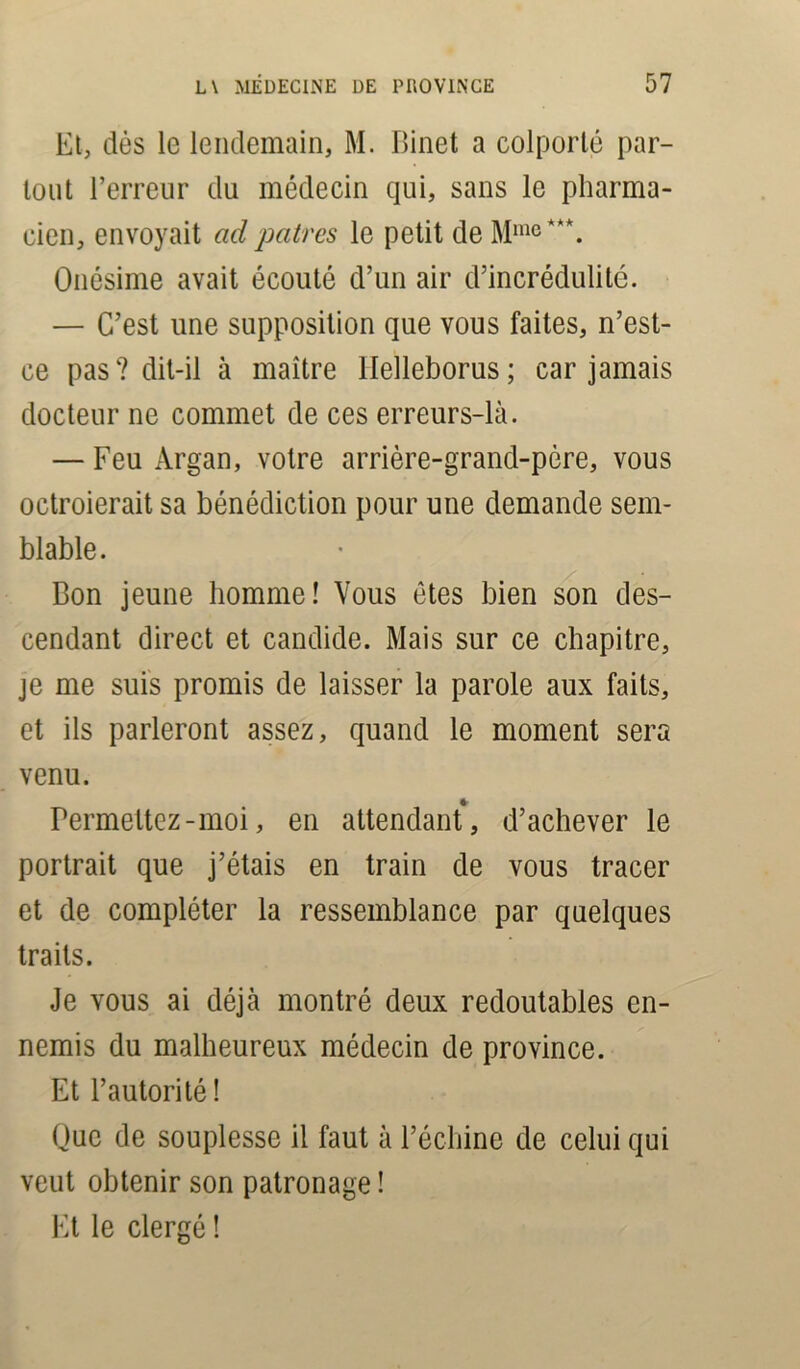 Et, dès le lendemain, M. Binet a colporté par- tout l’erreur du médecin qui, sans le pharma- cien, envoyait ad patres le petit de Mme ***. Onésime avait écouté d’un air d’incrédulité. — C’est une supposition que vous faites, n’est- ce pas? dit-il à maître llelleborus; car jamais docteur ne commet de ces erreurs-là. — Feu Argan, votre arrière-grand-père, vous octroierait sa bénédiction pour une demande sem- blable. Bon jeune homme! Vous êtes bien son des- cendant direct et candide. Mais sur ce chapitre, je me suis promis de laisser la parole aux faits, et ils parleront assez, quand le moment sera venu. Permettez-moi, en attendant, d’achever le portrait que j’étais en train de vous tracer et de compléter la ressemblance par quelques traits. Je vous ai déjà montré deux redoutables en- nemis du malheureux médecin de province. Et l’autorité! Que de souplesse il faut à l’échine de celui qui veut obtenir son patronage ! Et le clergé !