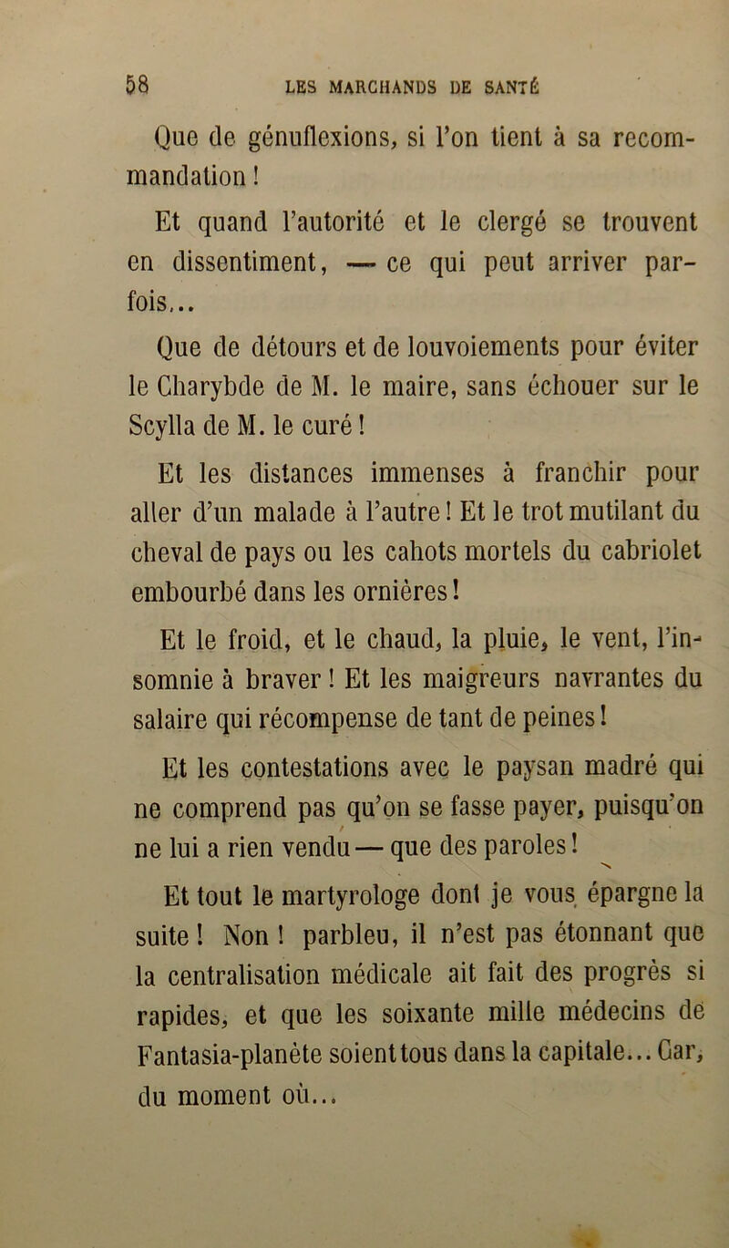 Que de génuflexions, si l’on tient à sa recom- mandation ! Et quand l’autorité et le clergé se trouvent en dissentiment, — ce qui peut arriver par- fois,.. Que de détours et de louvoiements pour éviter le Charybde de M. le maire, sans échouer sur le Scylla de M. le curé ! Et les distances immenses à franchir pour aller d’un malade à l’autre ! Et le trot mutilant du cheval de pays ou les cahots mortels du cabriolet embourbé dans les ornières ! Et le froid, et le chaud, la pluie, le vent, l’in- somnie à braver ! Et les maigreurs navrantes du salaire qui récompense de tant de peines ! Et les contestations avec le paysan madré qui ne comprend pas qu’on se fasse payer, puisqu’on t ne lui a rien vendu— que des paroles ! Et tout le martyrologe dont je vous épargne la suite ! Non ! parbleu, il n’est pas étonnant que la centralisation médicale ait fait des progrès si rapides, et que les soixante mille médecins de Fantasia-planète soient tous dans la capitale... Gar, du moment où...