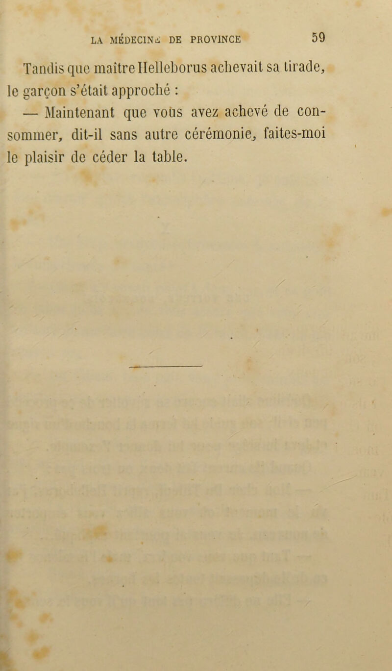 Tandis que maître Helleborus achevait sa tirade, le garçon s’était approché : — Maintenant que vous avez achevé de con- sommer, dit-il sans autre cérémonie, faites-moi le plaisir de céder la tahle.