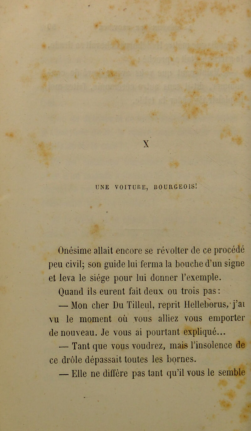 X UNE VOITUP.E, BOURGEOIS! Onésime allait encore se révolter de ce procédé peu civil; son guide lui ferma la bouche d’un signe et leva le siège pour lui donner l’exemple. Quand ils eurent fait deux ou trois pas : — Mon cher Du Tilleul, reprit Hellehorus,* j’ai vu le moment où vous alliez vous emporter de nouveau. Je vous ai pourtant expliqué... — Tant que vous voudrez, mais Tinsolence de ce drôle dépassait toutes les bornes. — Elle ne diffère pas tant qu’il vous le semble