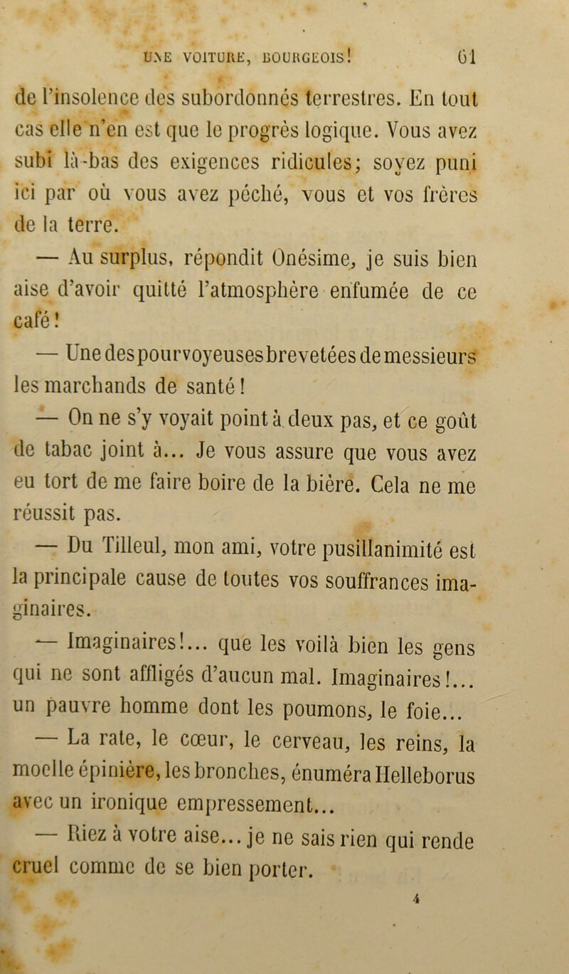 de l’insolence des subordonnés terrestres. En tout cas elle n’en est que le progrès logique. Vous avez subi là-bas des exigences ridicules; soyez puni ici par où vous avez péché, vous et vos frères de la terre. — Au surplus, répondit Onésime, je suis bien aise d’avoir quitté l’atmosphère enfumée de ce café! — Une des pourvoyeuses brevetées de messieurs les marchands de santé ! — On ne s’y voyait pointa deux pas, et ce goût de tabac joint à... Je vous assure que vous avez eu tort de me faire boire de la bière. Cela ne me réussit pas. — Du Tilleul, mon ami, votre pusillanimité est la principale cause de toutes vos souffrances ima- ginaires. — Imaginaires!... que les voilà bien les gens qui ne sont affligés d’aucun mal. Imaginaires!... un pauvre homme dont les poumons, le foie... — La rate, le cœur, le cerveau, les reins, la moelle épinière, les bronches, énuméra Ilelleborus avec un ironique empressement... Liez à votre aise... je ne sais rien qui rende cruel comme de se bien porter.