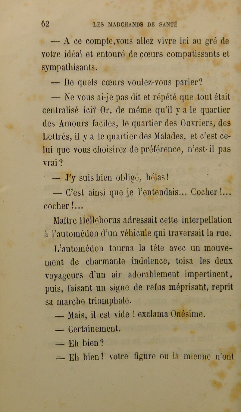 — À ce compte,vous allez vivre ici au gré de votre idéal et entouré de cœurs compatissants et sympathisants. — De quels cœurs voulez-vous parler? — Ne vous ai-je pas dit et répété que tout était centralisé ici? Or, de même qu’il y a le quartier des Amours faciles, le quartier des Ouvriers, des Lettrés, il y a le quartier des Malades, et c’est ce- lui que vous choisirez de préférence, n’est-il pas vrai ? — J’y suis bien obligé, hélas! — C’est ainsi que je l’entendais... Cocher!... cocher !... Maître Ilelleborus adressait cette interpellation à l’auLomédon d’un véhicule qui traversait la rue. L’automédon tourna la tête avec un mouve- ment de charmante indolence, toisa les deux voyageurs d’un air adorablement impertinent, puis, faisant un signe de refus méprisant, reprit sa marche triomphale. — Mais, il est vide ! exclama Onésime. — Certainement. — Eh bien? — Eh bien ! votre figure ou la mienne n'ont