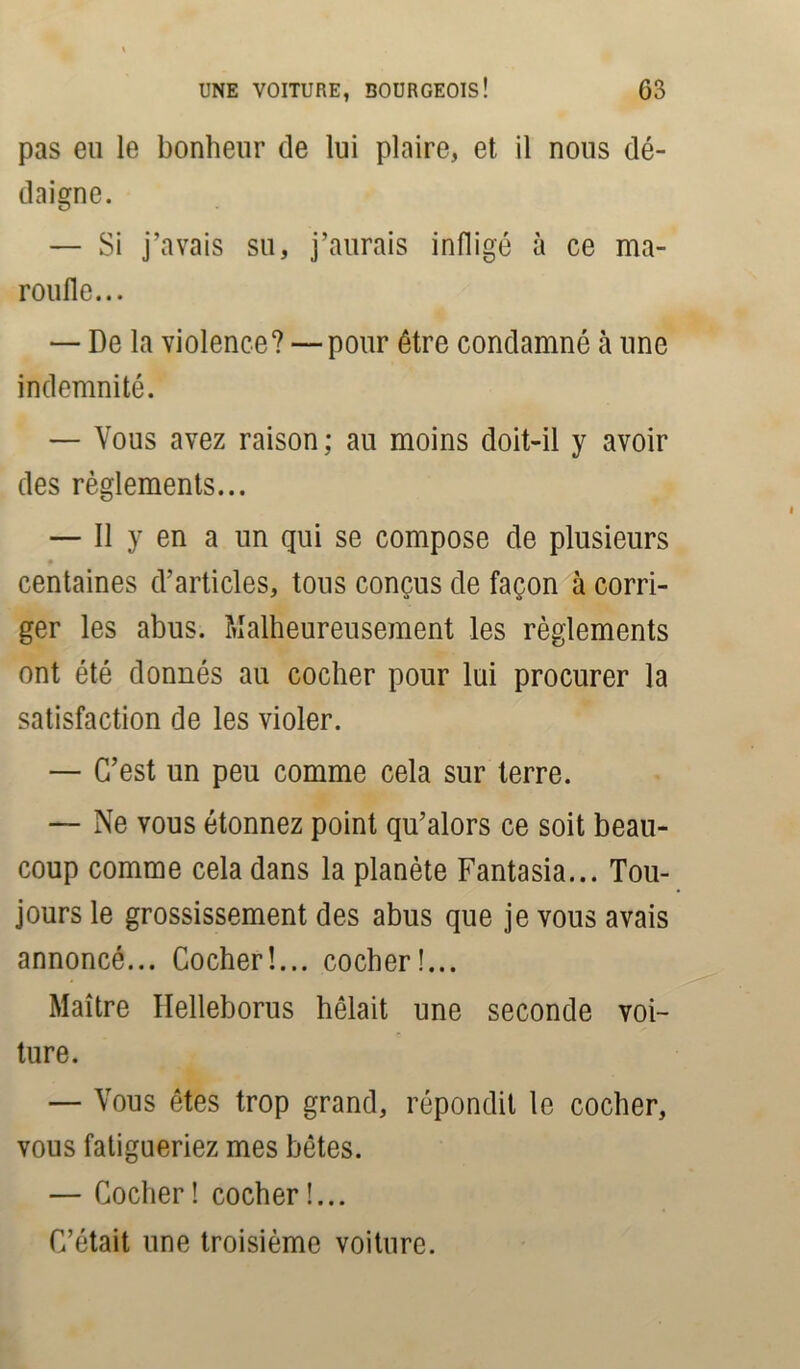 pas eu le bonheur de lui plaire, et il nous dé- daigne. — Si j’avais su, j’aurais infligé à ce ma- roufle... — De la violence? — pour être condamné à une indemnité. — Vous avez raison ; au moins doit-il y avoir des règlements... — Il y en a un qui se compose de plusieurs f centaines d’articles, tous conçus de façon à corri- ger les abus. Malheureusement les règlements ont été donnés au cocher pour lui procurer la satisfaction de les violer. — C’est un peu comme cela sur terre. — Ne vous étonnez point qu’alors ce soit beau- coup comme cela dans la planète Fantasia... Tou- jours le grossissement des abus que je vous avais annoncé... Cocher!... cocher!... Maître Ilelleborus hélait une seconde voi- ture. — Vous êtes trop grand, répondit le cocher, vous fatigueriez mes bêtes. — Cocher! cocher!... C’était une troisième voiture.