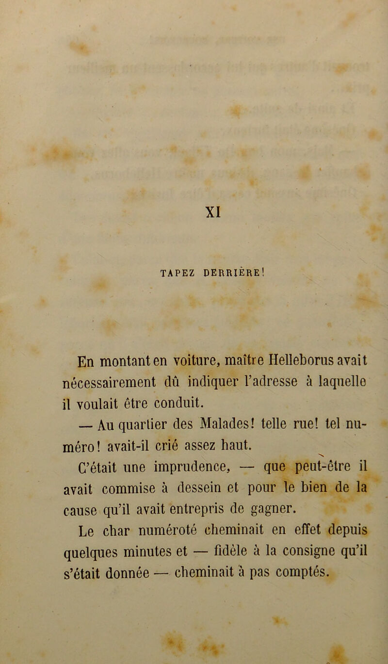 XI TAPEZ DERRIÈRE1. En montant en voiture, maître Helleborus avait nécessairement dû indiquer l’adresse à laquelle il voulait être conduit. — Au quartier des Malades! telle rue! tel nu- méro! avait-il crié assez haut. N C’était une imprudence, — que peut-être il avait commise à dessein et pour le bien de la cause qu’il avait entrepris de gagner. Le char numéroté cheminait en effet depuis quelques minutes et — fidèle à la consigne qu’il s’était donnée — cheminait à pas comptés.