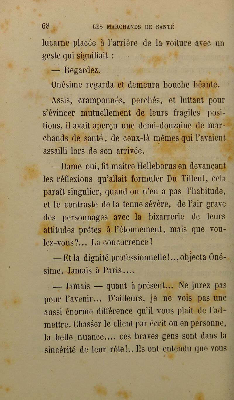 lucarne placée à l’arrière de la voiture avec un geste qui signifiait : — Regardez. Onésime regarda et demeura bouche béante. Assis, cramponnés, perchés, et luttant pour s’évincer mutuellement de leurs fragiles posi- tions, il avait aperçu une demi-douzaine de mar- chands de santé, de ceux-là mêmes qui l’avaient assailli lors de son arrivée. —Dame oui, fit maître Helleborus en devançant les réflexions qu’allait formuler Du Tilleul, cela parait singulier, quand on n’en a pas l’habitude, et le contraste de la tenue sévère, de l’air grave des personnages avec la bizarrerie de leurs attitudes prêtes à l’étonnement, mais que vou- lez-vous?... La concurrence! N — Et la dignité professionnelle!... objecta Oné- sime. Jamais à Paris.... — Jamais — quant à présent... Ne jurez pas pour l’avenir... D’ailleurs, je ne vois pas une aussi énorme différence qu’il vous plaît de l’ad- mettre. Chasser le client par écrit ou en personne, la belle nuance.... ces braves gens sont dans la sincérité de leur rôle!.. Ils ont entendu que vous