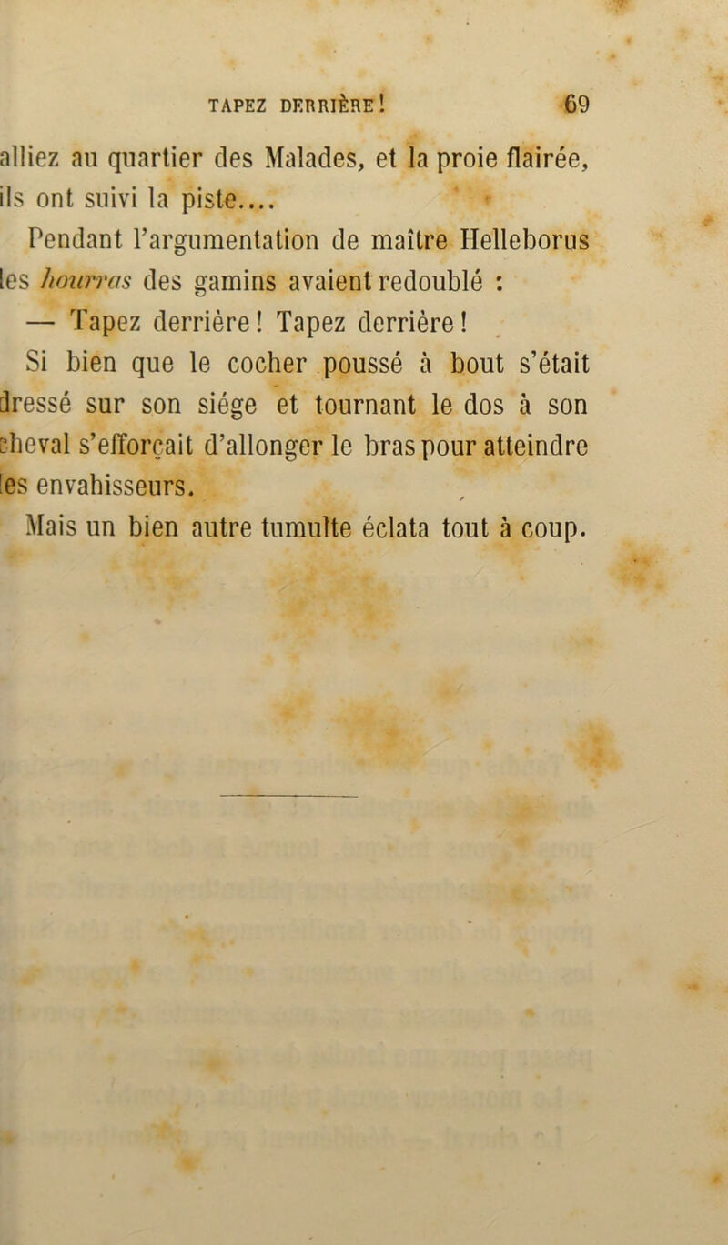 alliez au quartier des Malades, et la proie flairée, ils ont suivi la piste.... Pendant l’argumentation de maître Helleborus les hourras des gamins avaient redoublé : — Tapez derrière! Tapez derrière! Si bien que le cocher poussé à bout s’était dressé sur son siège et tournant le dos à son cheval s’efforcait d’allonger le bras pour atteindre Ses envahisseurs. 7 * Mais un bien autre tumulte éclata tout à coup.