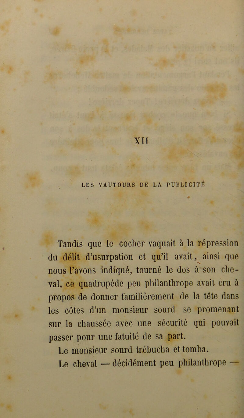 XII LES VAUTOURS DE LA PUBLICITÉ Tandis que le cocher vaquait à la répression du délit d’usurpation et qu’il avait, ainsi que nous l’avons indiqué, tourné le dos à son che- val, ce quadrupède peu philanthrope avait cru à propos de donner familièrement de la tête dans les côtes d’un monsieur sourd se promenant sur la chaussée avec une sécurité qui pouvait passer pour une fatuité de sa part. Le monsieur sourd trébucha et tomba. Le cheval — décidément peu philanthrope —