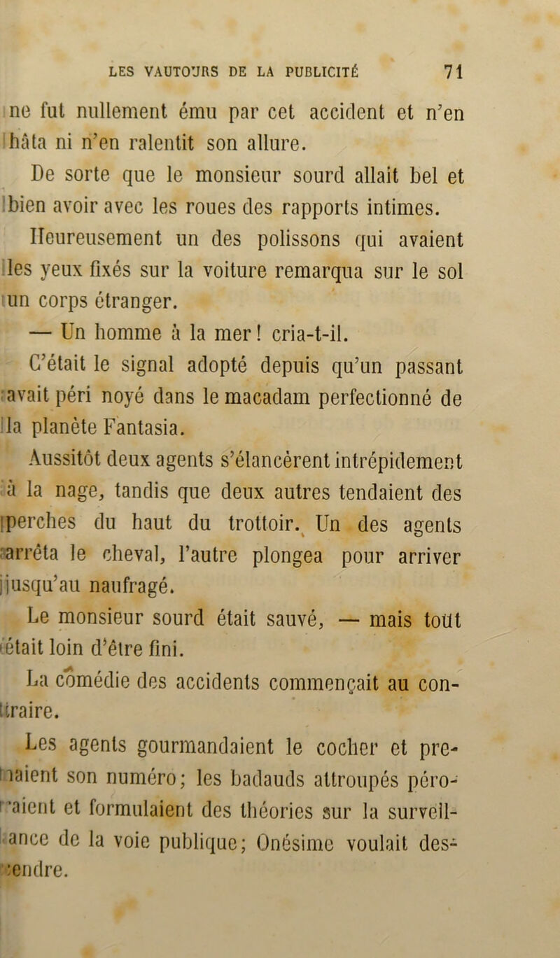 no fut nullement ému par cet accident et n’en hâta ni n’en ralentit son allure. De sorte que le monsieur sourd allait bel et bien avoir avec les roues des rapports intimes. Heureusement un des polissons qui avaient les yeux fixés sur la voiture remarqua sur le sol un corps étranger. — Un homme à la mer! cria-t-il. C’était le signal adopté depuis qu’un passant avait péri noyé dans le macadam perfectionné de la planète Fantasia. Aussitôt deux agents s’élancèrent intrépidement à la nage, tandis que deux autres tendaient des ! perches du haut du trottoir. Un des agents arrêta le cheval, l’autre plongea pour arriver jjusqu’au naufragé. Le monsieur sourd était sauvé, — mais tout • était loin d’être fini. La comédie des accidents commençait au con- fira ire. Les agents gourmandaient le cocher et pre- naient son numéro; les badauds attroupés péro- l'aient et formulaient des théories sur la survéil- ance de la voie publique; Onésime voulait des- :endre.