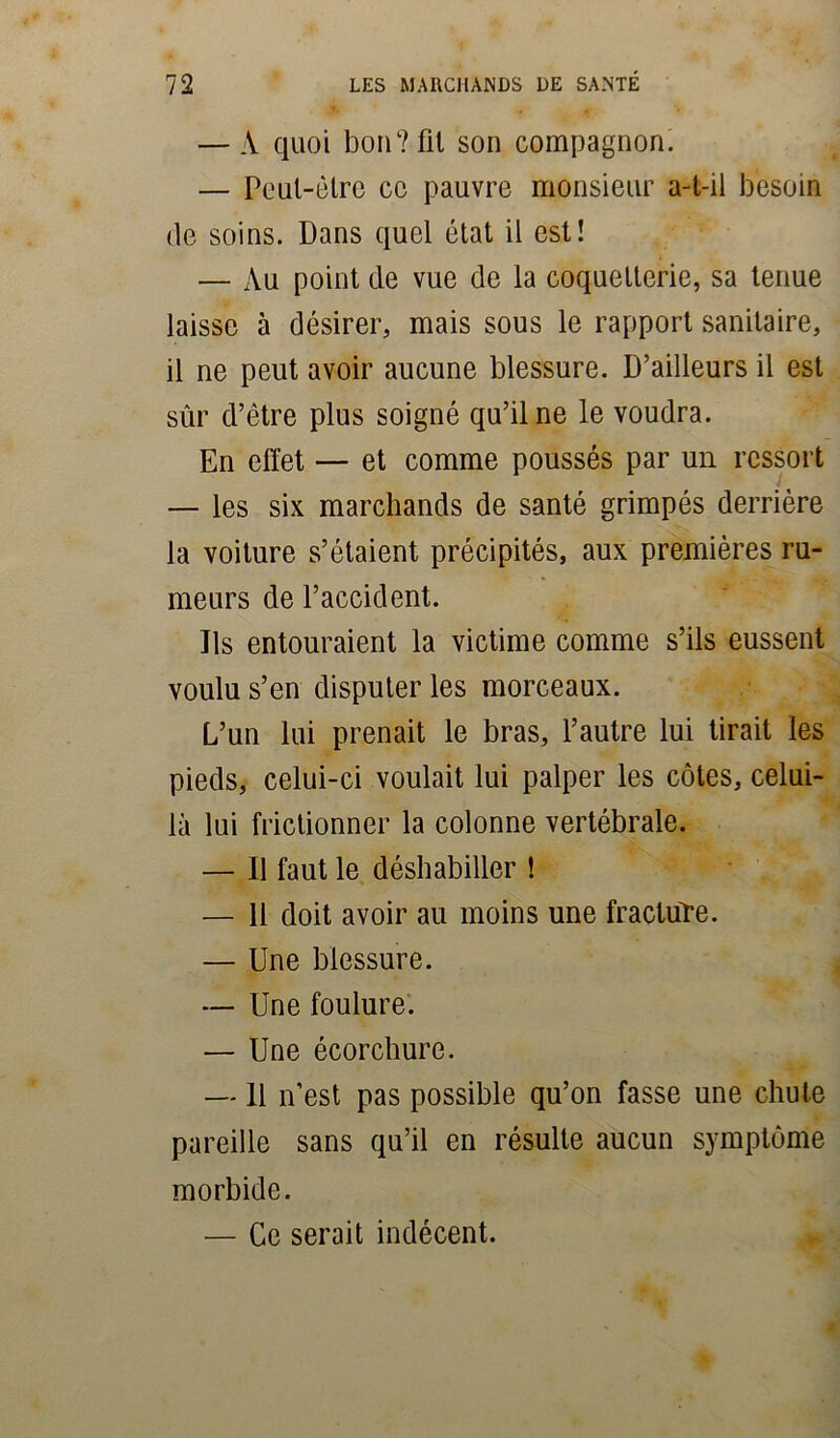 — A quoi bon? fit son compagnon. — Peut-être cc pauvre monsieur a-t-il besoin de soins. Dans quel état il est! — Au point de vue de la coquetterie, sa tenue laisse à désirer, mais sous le rapport sanitaire, il ne peut avoir aucune blessure. D’ailleurs il est sûr d’être plus soigné qu’il ne le voudra. En effet — et comme poussés par un ressort — les six marchands de santé grimpés derrière la voiture s’étaient précipités, aux premières ru- meurs de l’accident. Ils entouraient la victime comme s’ils eussent voulu s’en disputer les morceaux. L’un lui prenait le bras, l’autre lui tirait les pieds, celui-ci voulait lui palper les côtes, celui- là lui frictionner la colonne vertébrale. — Il faut le déshabiller î — 11 doit avoir au moins une fracture. — Une blessure. — Une foulure. — Une écorchure. —11 n’est pas possible qu’on fasse une chute pareille sans qu’il en résulte aucun symptôme morbide. — Cc serait indécent.