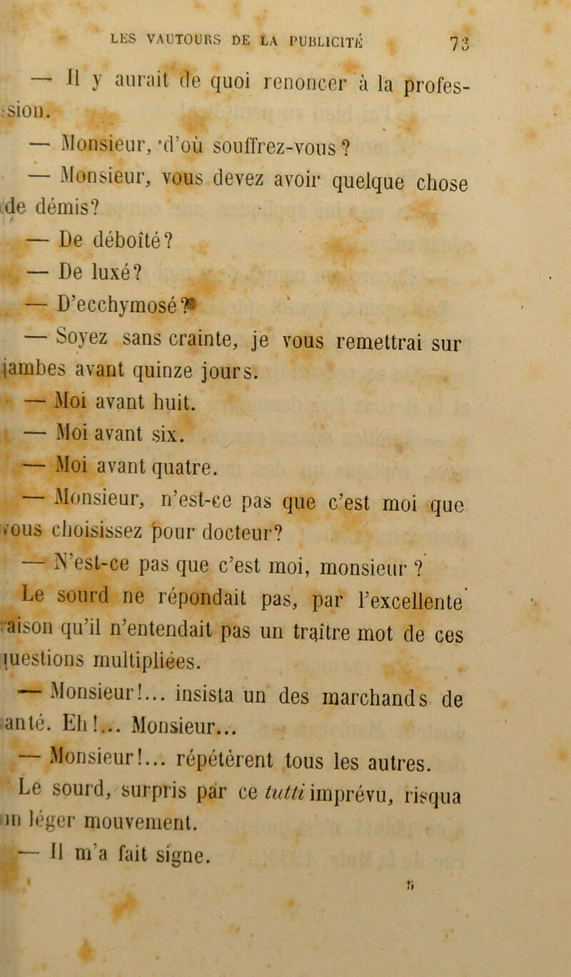 — Il y aurait de quoi renoncer à la profes- sion. — Monsieur, 'd’où souffrez-vous? Monsieur, vous devez avoir quelque chose de démis? • . — De déboîté? — De luxé? — D’ecchymosé?* — Soyez sans crainte, je vous remettrai sur jambes avant quinze jours. — Moi avant huit. — Moi avant six. — Moi avant quatre. Monsieur, n’est-ce pas que c’est moi que .ous choisissez pour docteur? N'est-ce pas que c’est moi, monsieur ? Le sourd ne répondait pas, par l’excellente' aison qu’il n’entendait pas un traître mot de ces gestions multipliées. Monsieur!... insista un des marchands de an lé. Eh!... Monsieur... — Monsieur!... répétèrent tous les autres. Le sourd, surpris par ce tutti imprévu, risqua m léger mouvement. — 11 m’a fait signe.