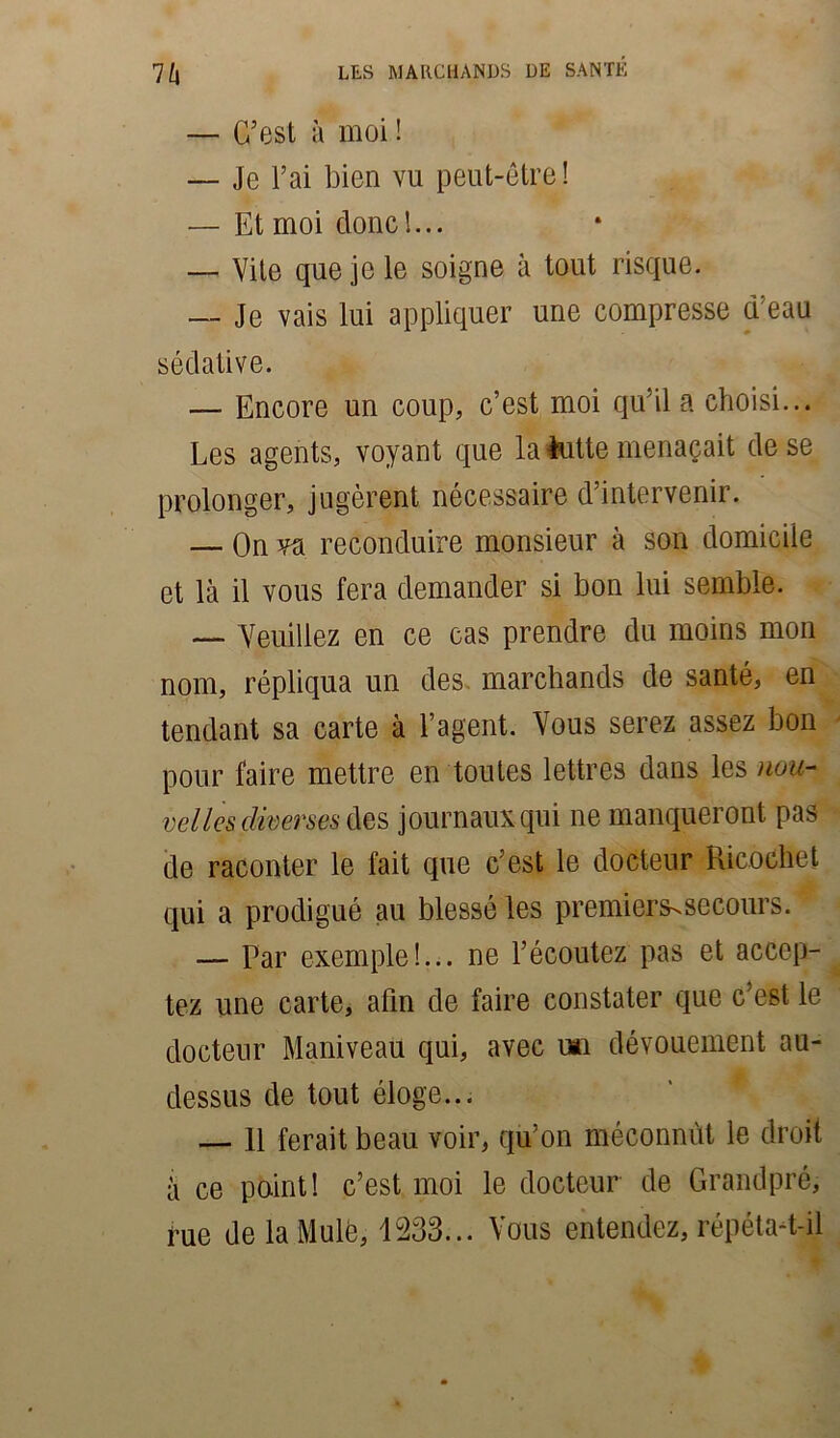 — C’est à moi ! — Je l’ai bien vu peut-être! — Et moi donc!... — Vite que je le soigne à tout risque. — Je vais lui appliquer une compresse d:eau sédative. — Encore un coup, c’est moi qu’il a choisi... Les agents, voyant que la lutte menaçait de se prolonger, jugèrent nécessaire d’intervenir. — On va reconduire monsieur à son domicile et là il vous fera demander si bon lui semble. — Veuillez en ce cas prendre du moins mon nom, répliqua un des marchands de santé, en tendant sa carte à l’agent. Vous serez assez bon pour faire mettre en toutes lettres dans les nou- velles diverses Aes journaux qui ne manqueront pas de raconter le fait que c’est le docteur Ricochet qui a prodigué au blessé les premiers^secours. — Par exemple!... ne l’écoutez pas et accep- tez une carte, afin de faire constater que c’est le docteur Maniveau qui, avec rai dévouement au- dessus de tout éloge... — 11 ferait beau voir, qu’on méconnût le droit à ce point! c’est moi le docteur de Grandpré, rue de la Mule, 1233... Vous entendez, répéta-t-il