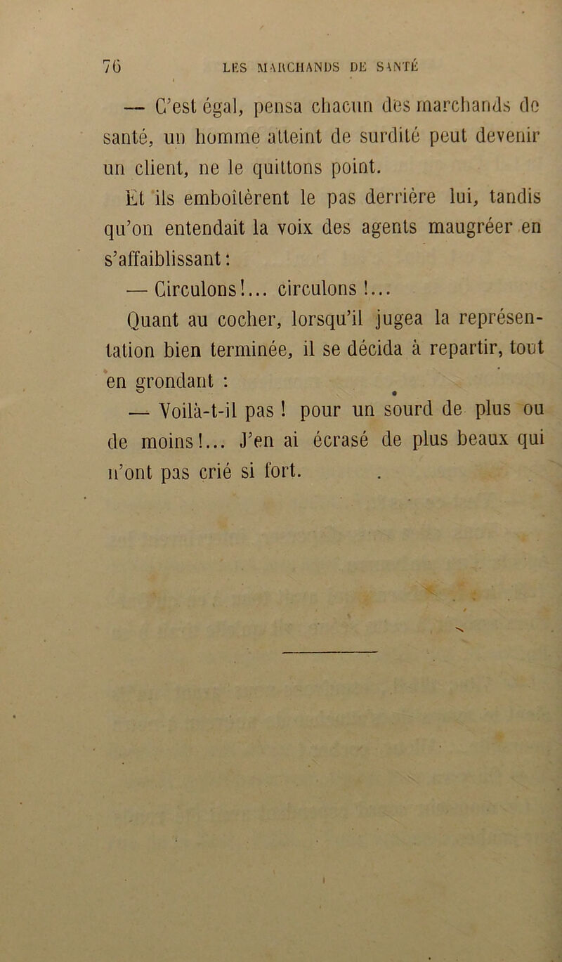 — C’est égal, pensa chacun des marchands de santé, un homme atteint de surdité peut devenir un client, ne le quittons point. Et ils emboîtèrent le pas derrière lui, tandis qu’on entendait la voix des agents maugréer en s’affaiblissant : — Circulons !... circulons !... Quant au cocher, lorsqu’il jugea la représen- tation bien terminée, il se décida à repartir, tout en grondant : — Voilà-t-il pas ! pour un sourd de plus ou de moins!... J’en ai écrasé de plus beaux qui n’ont pas crié si fort. I