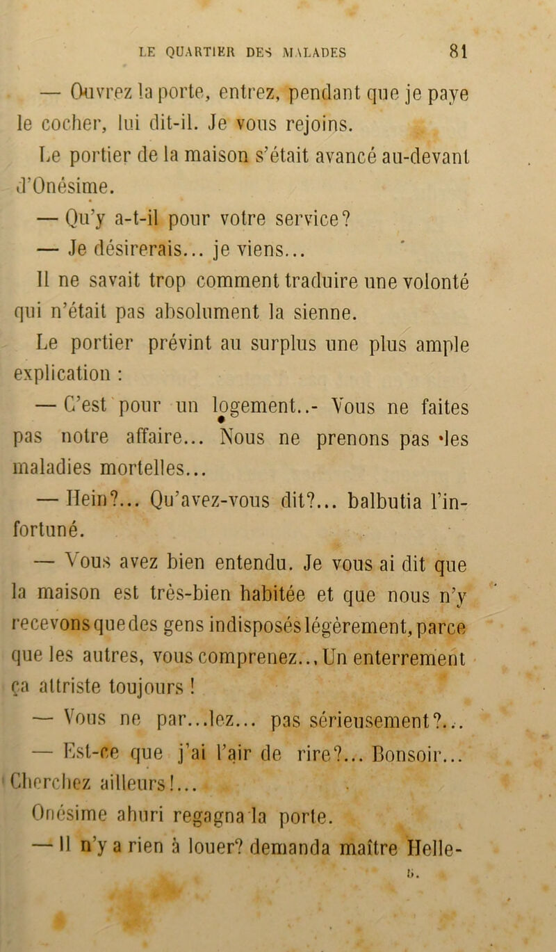 — Ouvrez la porte, entrez, pendant que je paye le cocher, lui dit-il. Je vous rejoins. Le portier de la maison s’était avancé au-devant d’Onésime. — Qu’y a-t-il pour votre service? — Je désirerais... je viens... 11 ne savait trop comment traduire une volonté qui n’était pas absolument la sienne. Le portier prévint au surplus une plus ample explication : — C’est pour un logement..- Vous ne faites pas notre affaire... Nous ne prenons pas des maladies mortelles... — Ilein?... Qu’avez-vous dit?... balbutia l’in- fortuné. — Vous avez bien entendu. Je vous ai dit que la maison est très-bien habitée et que nous n’y recevons que des gens indisposés légèrement, parce que les autres, vous comprenez... Un enterrement ça attriste toujours ! — Vous ne par...lez... pas sérieusement?... — Est-ce que j’ai l’air de rire?... Bonsoir... tCherchez ailleurs!... Onésime ahuri regagna la porte. — Il n’y a rien à louer? demanda maître Helle-
