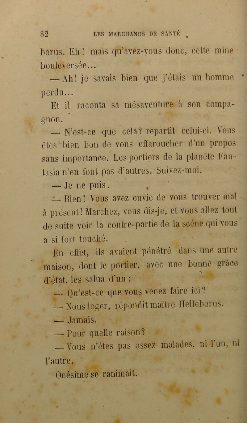 borus. Eh ! mais qu’avez-vous donc, cette mine i bouleversée... — Ah ! je savais bien que j’étais un homme * perdu... Et il raconta sa mésaventure à son compa- gnon. — N’est-ce que cela? repartit celui-ci. Vous êtes bien bon de vous effaroucher d’un propos sans importance. Les portiers de la planète Fan- tasia n’en font pas d’autres. Suivez-moi. — Je ne puis. — Bien! Vous avez envie de vous trouver mal à présent! Marchez, vous dis-je, et vous allez tout de suite voir la contre-partie de la scène qui vous a si fort touché. En effet, ils avaient pénétré dans une autre maison, dont le portier, avec une bonne giace d’état, les salua d’un : _ Qu’eât-ce que vous venez faire ici? — Nous loger, répondit maître Iïelleborus. — Jamais. — Pour quelle raison? — Vous n’êtes pas assez malades, ni l’un, ni l’autre. Onésime se ranimait.