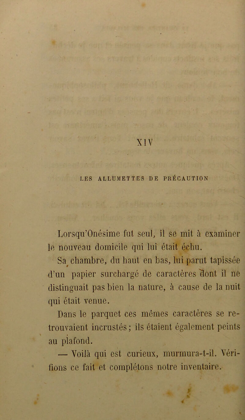 XIV LES ALLUMETTES DE PRÉCAUTION Lorsqu’Onésime fut seul, il sé mit à examiner le nouveau domicile qui lui était échu. Sa, chambre, du haut en bas, lui parut tapissée d’un papier surchargé de caractères 'Sont il ne distinguait pas bien la nature, à cause de la nuit qui était venue. Dans le parquet ces mêmes caractères se re- trouvaient incrustés ; ils étaient également peints au plafond. — Voilà qui est curieux, murmura-t-il. Véri- fions ce fait et complétons notre inventaire. 0 4