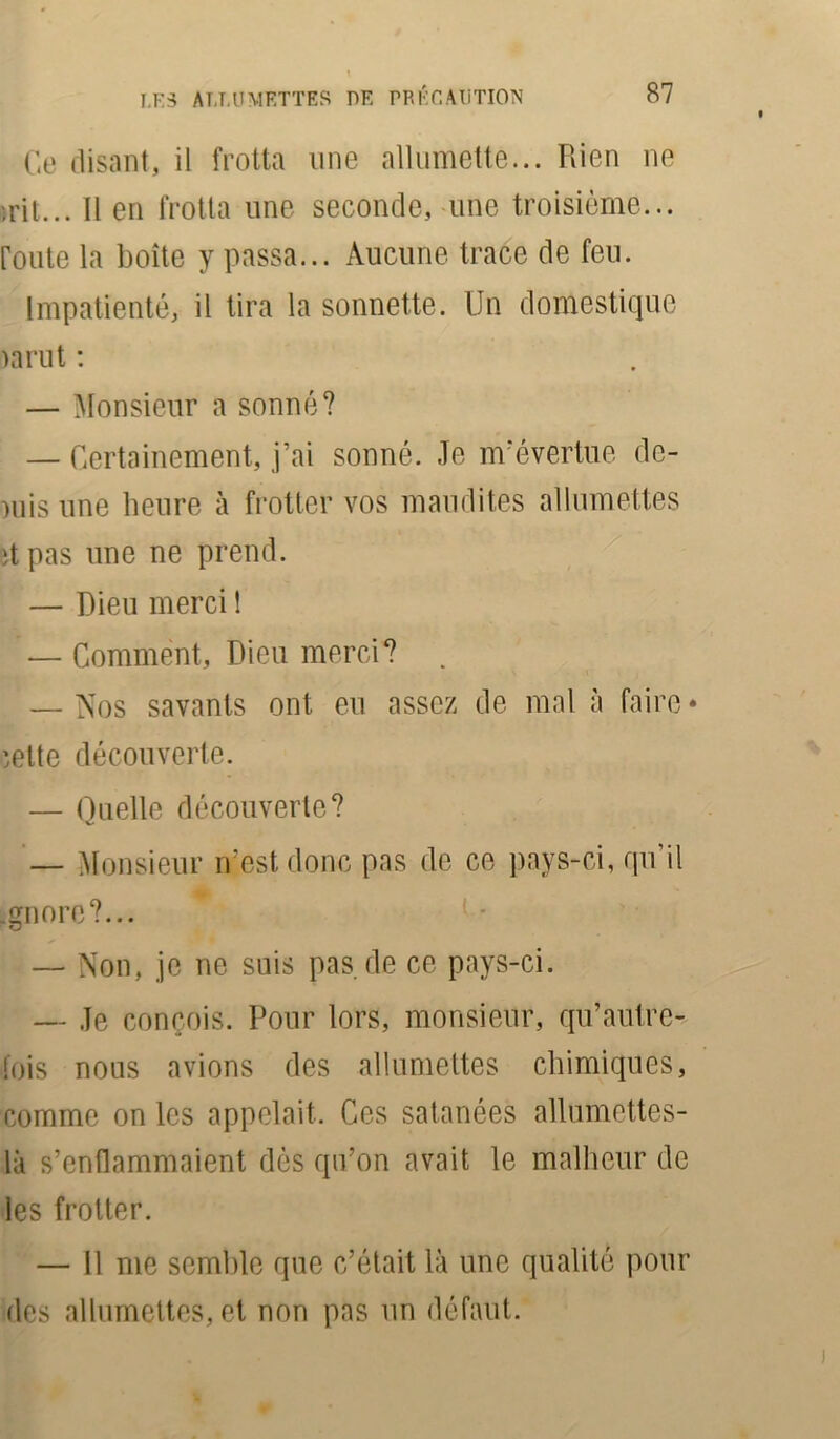 Ce disant, il frotta une allumette... Rien ne jrit... Il en frotta une seconde, une troisième... route la boîte y passa... Aucune trace de feu. Impatienté, il tira la sonnette. Un domestique )arut : — Monsieur a sonné? — Certainement, j’ai sonné. Je m’évertue de- mis une heure à frotter vos maudites allumettes ït pas une ne prend. — Dieu merci 1 — Comment, Dieu merci? . — Nos savants ont eu assez de mal à faire* ;elte découverte. — Quelle découverte? — Monsieur n’est donc pas de ce pays-ci, qu’il .gnore?... — Non, je ne suis pas.de ce pays-ci. — Je conçois. Pour lors, monsieur, qu’autre- fois nous avions des allumettes chimiques, comme on les appelait. Ces satanées allumettes- là s’enflammaient dès qu’on avait le malheur de les frotter. — 11 me semble que c’était là une qualité pour des allumettes, et non pas un défaut.