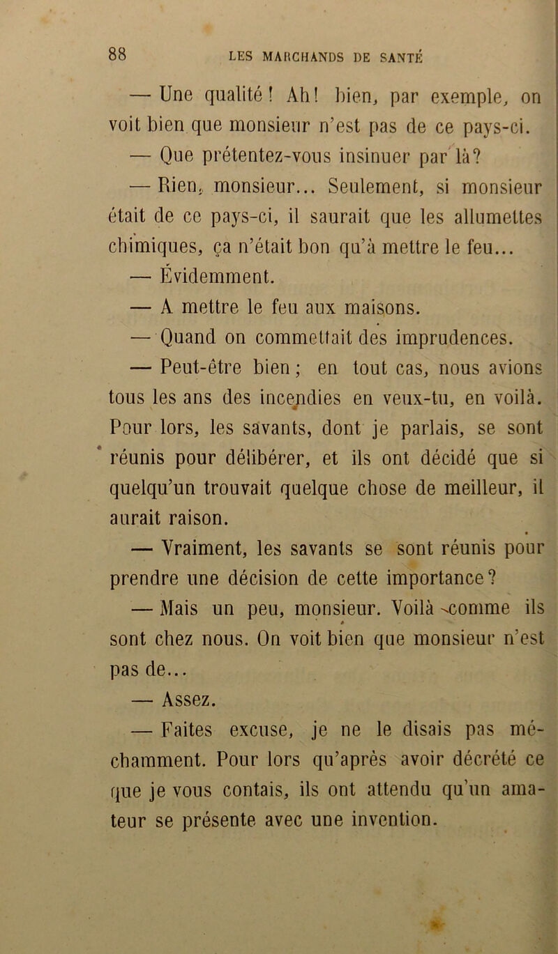 — Une qualité! Ah! bien, par exemple, on voit bien que monsieur n’est pas de ce pays-ci. — Que prétentez-vous insinuer par là? — Rien, monsieur... Seulement, si monsieur était de ce pays-ci, il saurait que les allumettes chimiques, ça n’était bon qu’à mettre le feu... — Évidemment. — A mettre le feu aux maisons. — Quand on commettait des imprudences. — Peut-être bien ; en tout cas, nous avions tous les ans des incendies en veux-tu, en voilà. Pour lors, les savants, dont je parlais, se sont réunis pour délibérer, et ils ont décidé que si quelqu’un trouvait quelque chose de meilleur, il aurait raison. — Vraiment, les savants se sont réunis pour prendre une décision de cette importance? — Mais un peu, monsieur. Voilà ^comme ils * sont chez nous. On voit bien que monsieur n’est pas de... — Assez. — Faites excuse, je ne le disais pas mé- chamment. Pour lors qu’après avoir décrété ce que je vous contais, ils ont attendu qu’un ama- teur se présente avec une invention.