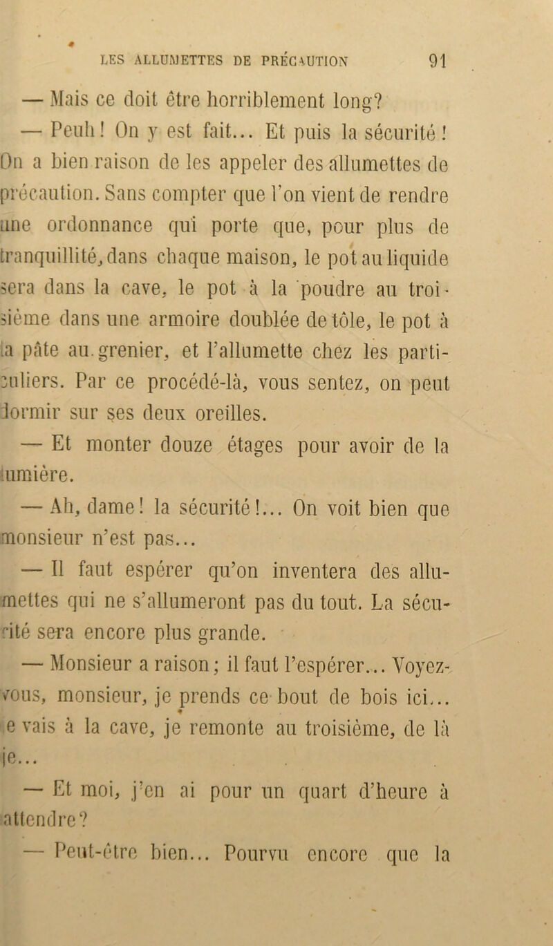 — Mais ce doit être horriblement long? — Penh! On y est fait... Et puis la sécurité! On a bien raison de les appeler des allumettes do précaution. Sans compter que l’on vient de rendre une ordonnance qui porte que, pour plus de tranquillité, dans chaque maison, le pot au liquide sera dans la cave, le pot à la poudre au troi ■ sième dans une armoire doublée de tôle, le pot à ta pâte au. grenier, et l’allumette chez les parti- culiers. Par ce procédé-là, vous sentez, on peut dormir sur ses deux oreilles. — Et monter douze étages pour avoir de la lumière. — Ah, dame! la sécurité!... On voit bien que monsieur n’est pas... — Il faut espérer qu’on inventera des allu- mettes qui ne s’allumeront pas du tout. La sécu- rité sera encore plus grande. — Monsieur a raison; il faut l’espérer... Voyez- vous, monsieur, je prends ce bout de bois ici... e vais à la cave, je remonte au troisième, de là je... — Et moi, j?en ai pour un quart d’heure à attendre? • Peut-être bien... Pourvu encore que la