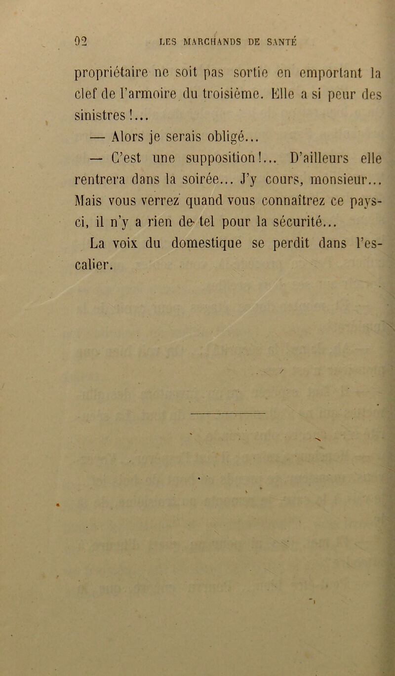 propriétaire ne soit pas sortie en emportant la clef de F armoire du troisième. Elle a si peur des sinistres !... — Alors je serais obligé... — C’est une supposition!... D’ailleurs elle rentrera dans la soirée... J’y cours, monsieur... Mais vous verrez quand vous connaîtrez ce pays- ci, il n’y a rien de- tel pour la sécurité... La voix du domestique se perdit dans l’es- calier.