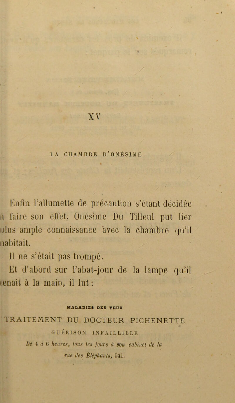 LA CHAMBRE U’ON ESI ME % Enfin l’allumette de précaution s’étant décidée i faire son effet, Onésime Du Tilleul put lier olus ample connaissance avec la chambre qu’il Habitait. 11 ne s’était pas trompé. Et d’abord sur l’abat-jour de la lampe qu’il enait à la main, il lut : MALADIE» DES TEDX TRAITEMENT DU DOCTEUR PICHENETTE GUÉRISON INFAILLIBLE Üc i à a heures, tous les jours « son cabinet de la rue des Éléphants, 941.