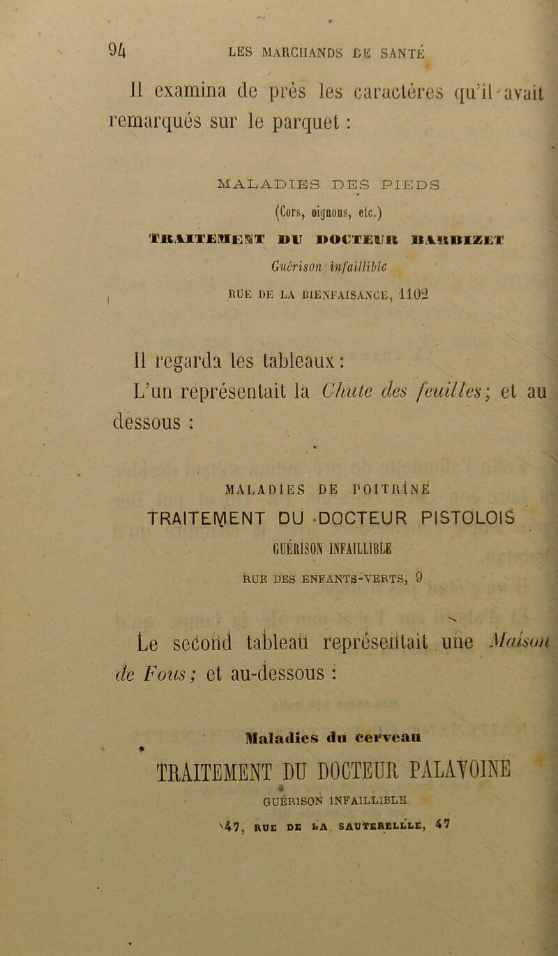 11 examina de près les caractères qu’il avait remarqués sur le parquet : MALADIES DES PIEDS (Cors, oignons, elc.) i'ItlITUMEfST 1)U DOCTEUR B.lltBIZET Guérison infaillible , RUE RE LA BIENFAISANCE, 1102 11 regarda les tableaux: L’un représentait la Chute des feuilles; et au dessous : MALADIES DE POITRtNE TRAITEMENT DU -DOCTEUR PISTOLOIS GUÉRISON INFAILLIBLE RUE DES ENFANTS-VERTS, 9 N Le seéoiid tableau représentait une Maison de Fous ; et au-dessous : Maladies du cerveau TRAITEMENT DU DOCTEUR PALAYOINE 4 guérison infaillible v47, RUE DE LA SAUTERELLES, 47