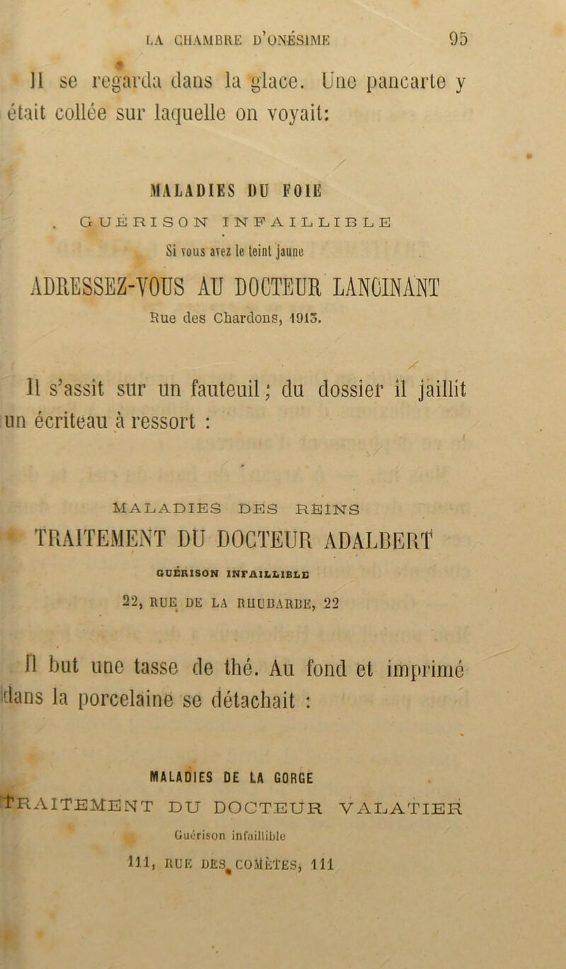 11 se regarda dans la glace. Une pancarte y était collée sur laquelle on voyait: MALADIES DU FOIE GUÉRISON INFAILLIBLE Si vous avez le teint jaune ADRESSEZ-VOUS AU DOCTEUR LANCINANT Rue clés Chardons, 1913. Il s’assit sur un fauteuil; du dossier il jaillit un écriteau à ressort : MALADIES DES REINS TRAITEMENT DU DOCTEUR ADALBERT GUÉRISON INFAILLIBLE 22, RUE DE LA RIIUDARDE, .22 11 but une tasse de thé. Au fond et imprimé dans la porcelaine se détachait : MALADIES DE LA GORGE Traitement du docteur valatier Guérison infaillible Ul» HUE D£S#COMÈTESj 111