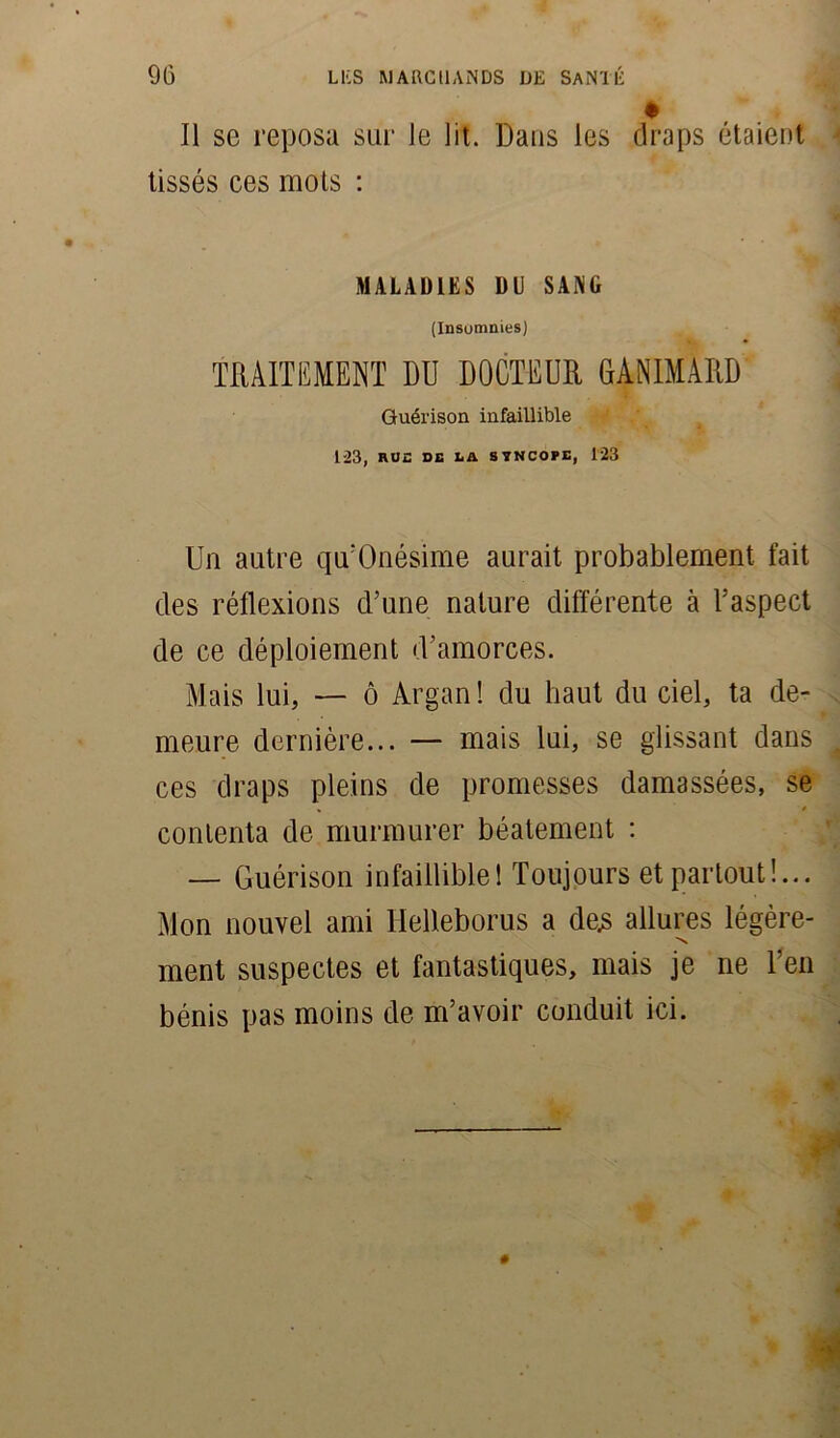 Il se reposa sur le lit. Dans les draps étaient tissés ces mois : MALADIES DU SANG (Insomnies) TRAITEMENT DU DOCTEUR GANIMARD Guérison infaillible 123, RUE SG LA SYNCOPE, 123 Un autre qu’Onésime aurait probablement, fait des réflexions d’une nature différente à l’aspect de ce déploiement d’amorces. Mais lui, — ô Argan ! du haut du ciel, ta de- meure dernière... — mais lui, se glissant dans ces draps pleins de promesses damassées, se contenta de murmurer béatement : — Guérison infaillible! Toujours et partout!... Mon nouvel ami Helleborus a de.s allures légère- N ment suspectes et fantastiques, mais je ne Ten bénis pas moins de m’avoir conduit ici.