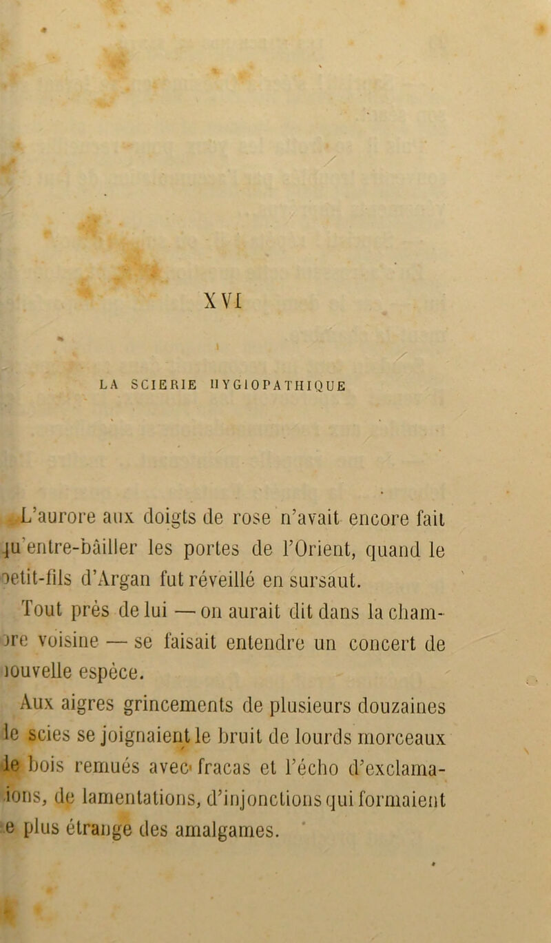 XVI 4 LA SCIERIE II Y Gi OPA TH I QUE L’aurore aux doigts de rose n’avait encore fait ju’entre-bâiller les portes de l’Orient, quand le oetit-fils d’Àrgan fut réveillé en sursaut. Tout près de lui —on aurait dit dans la cham- bre voisine — se faisait entendre un concert de jouvelle espèce. Aux aigres grincements de plusieurs douzaines le scies se joignaient le bruit de lourds morceaux le bois remués avec- fracas et l’écho d’exclama- ions, de lamentations, d’injonctions qui formaient e plus étrange des amalgames.