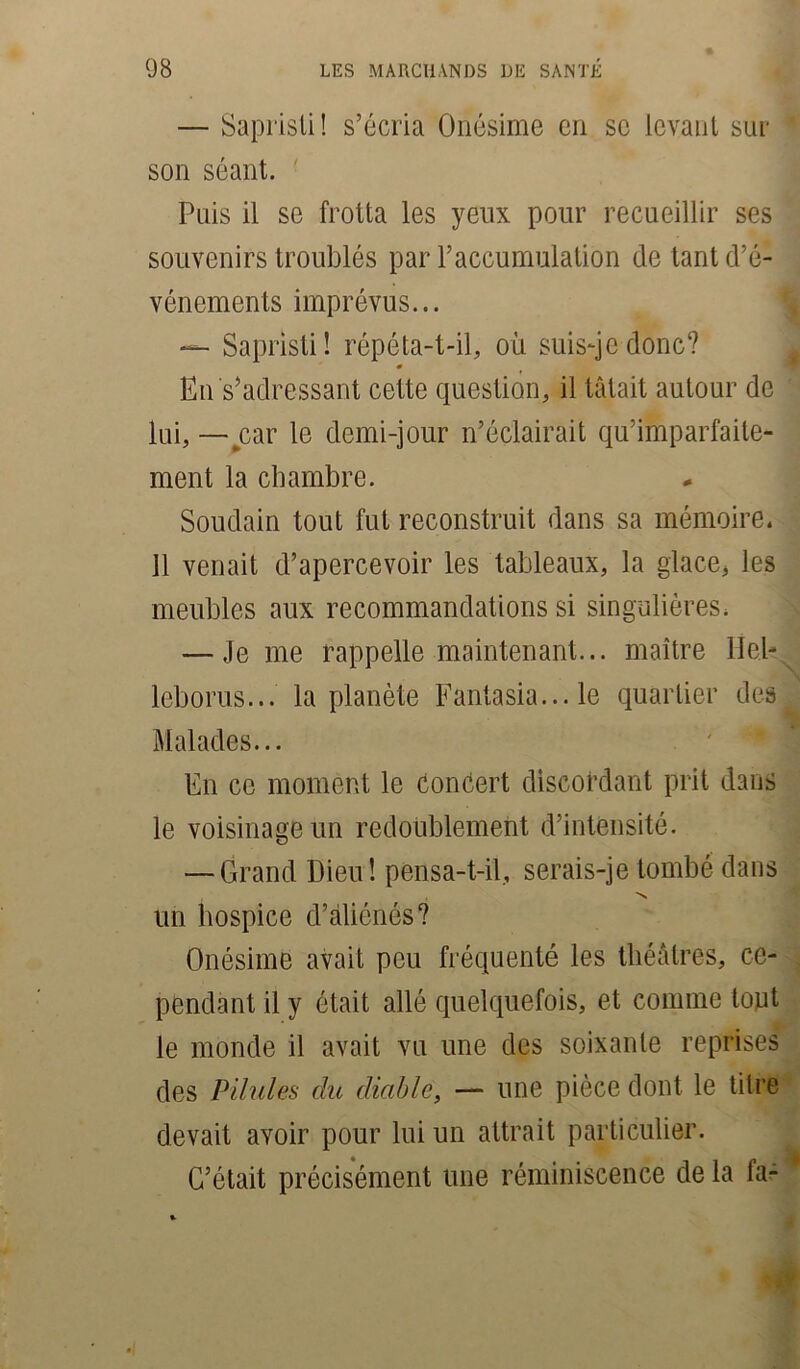 — Sapristi! s’écria Onésime cri sc levant sur son séant. Puis il se frotta les yeux pour recueillir ses souvenirs troublés par l’accumulation de tant d’é- vénements imprévus... — Sapristi! répéta-t-il, où suis-je donc? 0 En s’adressant cette question, il tâtait autour de lui,— car le demi-jour n’éclairait qu’imparfaite- ment la chambre. Soudain tout fut reconstruit dans sa mémoire. 11 venait d’apercevoir les tableaux, la glace, les meubles aux recommandations si singulières. — Je me rappelle maintenant... maître lleb leborus... la planète Fantasia... le quartier des Malades... En ce moment le concert discordant prit dans le voisinage un redoublement d’intensité. — Grand Dieu! pensa-t-il, serais-je tombé dans N un hospice d’aliénés? Onésime avait peu fréquenté les théâtres, ce- pendant il y était allé quelquefois, et comme tout le monde il avait vu une des soixante reprises des Pilules du diable, — une pièce dont le titre devait avoir pour lui un attrait particulier. C’était précisément une réminiscence de la fa-