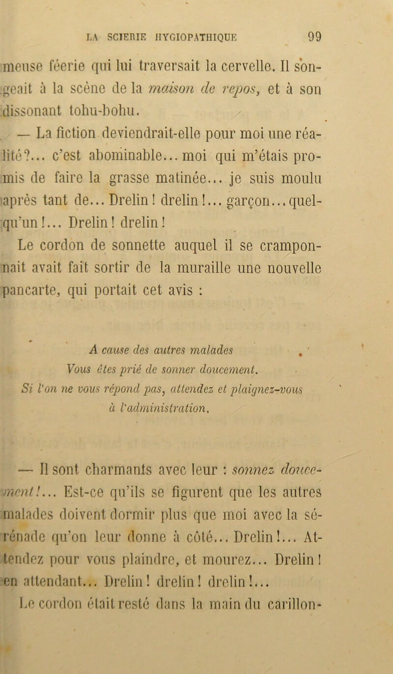 meuse féerie qui lui traversait la cervelle. Il son- geait à la scène de la maison de repos, et à son dissonant tohu-bohu. — La fiction deviendrait-elle pour moi une réa- lité?... c’est abominable... moi qui m’étais pro- mis de faire la grasse matinée... je suis moulu après tant de... Drelin! drelin !... garçon...quel- qu’un !... Drelin ! drelin ! Le cordon de sonnette auquel il se crampon- nait avait fait sortir de la muraille une nouvelle pancarte, qui portait cet avis : A cause clés autres malades . Vous êtes prié de sonner doucement. Si ion ne vous répond pas, attendez et plaignez-vous à l'administration. — Il sont charmants avec leur : sonnez douce- ment !... Est-ce qu’ils se figurent que les autres malades doivent dormir plus que moi avec la sé- rénade qu’on leur donne à coté... Drelin!... At- tendez pour vous plaindre, et mourez... Drelin! en attendant... Drelin! drelin! drelin!... Le cordon était resté dans la main du carillon-
