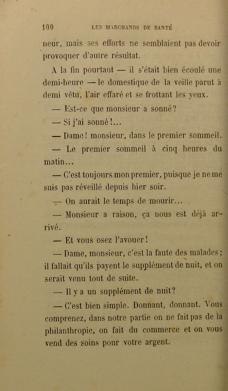 neur, mais ses efforts ne semblaient pas devoir \ provoquer d’autre résultat. À la fin pourtant — il s’était bien écoulé une demi-heure —le domestique de la veille parut à demi vêtu, l’air effaré et se frottant les yeux. — Est-ce que monsieur a sonné? — Si j’ai sonné !... — Dame! monsieur, dans le premier sommeil. — Le premier sommeil à cinq heures du matin... — C’est toujours mon premier, puisque je ne me suis pas réveillé depuis hier soir. — On aurait le temps de mourir... . — Monsieur a raison, ça nous est déjà ar- » rivé. — Et vous osez l’avouer ! — Dame, monsieur, c’est la faute des malades ; N il fallait qu’ils payent le supplément de nuit, et on serait venu tout de suite. — 11 y a un supplément de nuit? — C’est bien simple. Donnant, donnant. Vous comprenez, dans notre partie on ne fait pas de la philanthropie, on fait du commerce et on vous vend des soins pour votre argent.