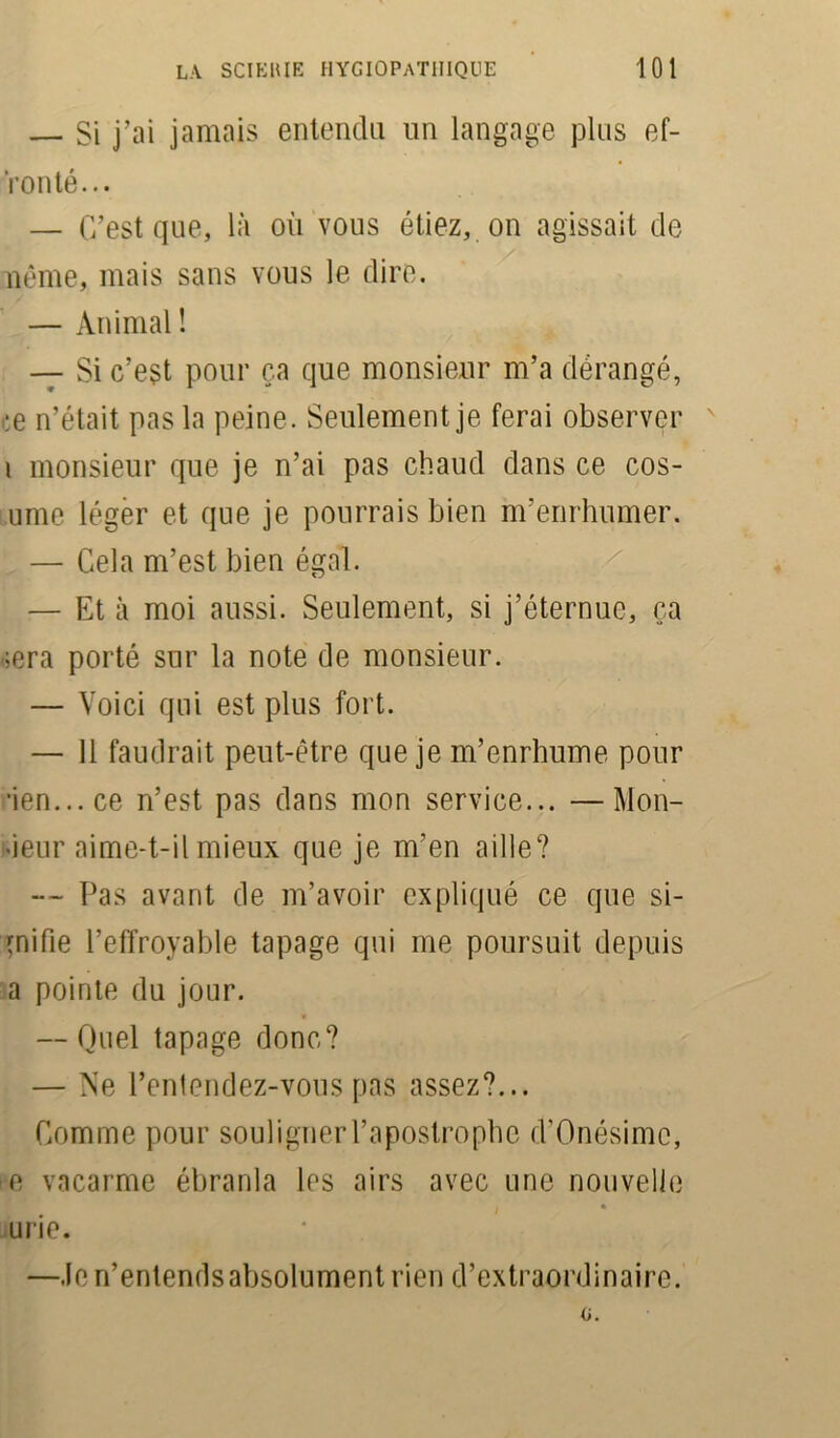 — Si j’ai jamais entendu un langage plus ef- fronté... — C’est que, là où vous étiez, on agissait de nême, mais sans vous le dire. — Animal ! — Si c’est pour ça que monsieur m’a dérangé, ce n’était pas la peine. Seulement je ferai observer i monsieur que je n’ai pas chaud dans ce cos- ume léger et que je pourrais bien m’enrhumer. — Cela m’est bien égal. — Et à moi aussi. Seulement, si j’éternue, ça ;era porté sur la note de monsieur. — Voici qui est plus fort. — 11 faudrait peut-être que je m’enrhume pour ■ien...ce n’est pas dans mon service... —Mon- •ieur aime-t-il mieux que je m’en aille? — Pas avant de m’avoir expliqué ce que si- gnifie l’effroyable tapage qui me poursuit depuis a pointe du jour. — Quel tapage donc? — Ne l’entendez-vous pas assez?... Comme pour souligner l’apostrophe d'Onésimc, e vacarme ébranla les airs avec une nouvelle i ♦ 1 urie. —Je n’entends absolument rien d’extraordinaire.