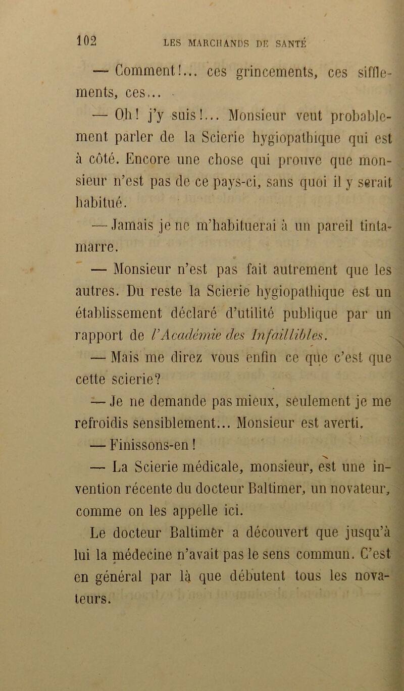 — Comment!... ces grincements, ces siffle- ments, ces... — Oh! j’y suis!... Monsieur veut probable- ment parler de la Scierie hygiopathique qui est à côté. Encore une chose qui prouve que mon- sieur n’est pas de ce pays-ci, sans quoi il y serait habitué. — Jamais je ne m’habituerai à un pareil tinta- marre. — Monsieur n’est pas fait autrement que les autres. Du reste la Scierie hygiopathique est un établissement déclaré d’utilité publique par un rapport de VAcadémie des Infaillibles. — Mais me direz vous enfin ce que c’est que cette scierie? — Je ne demande pas mieux, seulement je me refroidis sensiblement... Monsieur est averti. — Finissons-en ! N — La Scierie médicale, monsieur, est une in- vention récente du docteur Baltimer, un novateur, comme on les appelle ici. Le docteur Baltimer a découvert que jusqu’à lui la médecine n’avait pas le sens commun. C’est en général par là que débutent tous les nova- teurs.