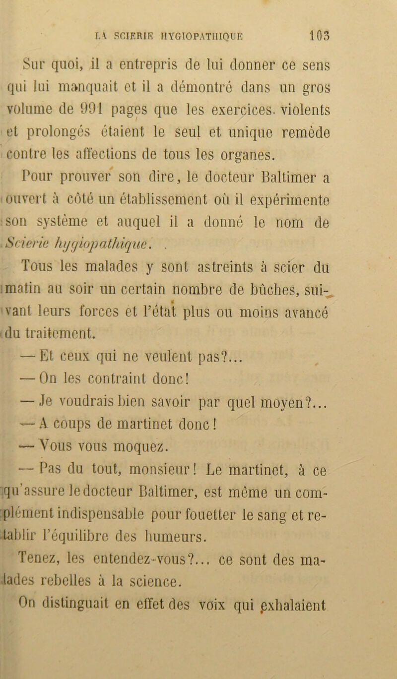 Sur quoi, il a entrepris de lui donner ce sens qui lui manquait et il a démontré dans un gros volume de 991 pages que les exercices, violents et prolongés étaient le seul et unique remède contre les affections de tous les organes. Pour prouver son dire, le docteur Baltimer a ouvert à côté un établissement où il expérimente son système et auquel il a donné le nom de Sfierie hijcjiopatkique. . Tous les malades y sont astreints à scier du matin au soir un certain nombre de bûches, sui- vant leurs forces et l’état plus ou moins avancé • du traitement. — Et ceux qui ne veulent pas?... — On les contraint donc! — Je voudrais bien savoir par quel moyen?... — A coups de martinet donc ! — Vous vous moquez. — Pas du tout, monsieur! Le martinet, à ce qu assure le docteur Baltimer, est même un com- plément indispensable pour fouetter le sang et ré- tablir l’équilibre des humeurs. Tenez, les entendez-vous?... ce sont des ma- lades rebelles à la science. On distinguait en effet des voix qui .exhalaient