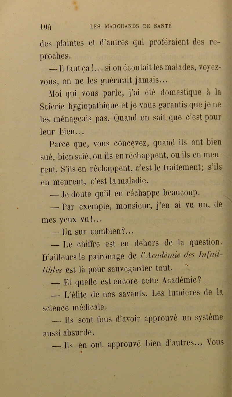 des plaintes et d’autres qui proféraient des re- proches. — 11 faut ça !... si on écoutait les malades, voyez- vous, on ne les guérirait jamais... Moi qui vous parle, j’ai été domestique à la Scierie hygiopathique et je vous garantis que je ne les ménageais pas. Quand on sait que c’est pour leur bien... Parce que, vous concevez, quand ils ont bien sué, bien scié, ou ils en réchappent, ou ils en meu- rent. S’ils en réchappent, c’est le traitement; s’ils en meurent, c’est la maladie. — Je doute qu’il en réchappe beaucoup. — Par exemple, monsieur, j’en ai vu un, fie mes yeux vu !... — Un sur combien?... — Le chiffre est en dehors de la question. D’ailleurs le patronage de VAcadémie des Infail- libles est là pour sauvegarder tout. — Et quelle est encore celte Académie? — L’élite de nos savants. Les lumières de la science médicale. — Us sont fous d’avoir approuvé un système aussi absurde. Us en ont approuvé bien d’autres... Vous