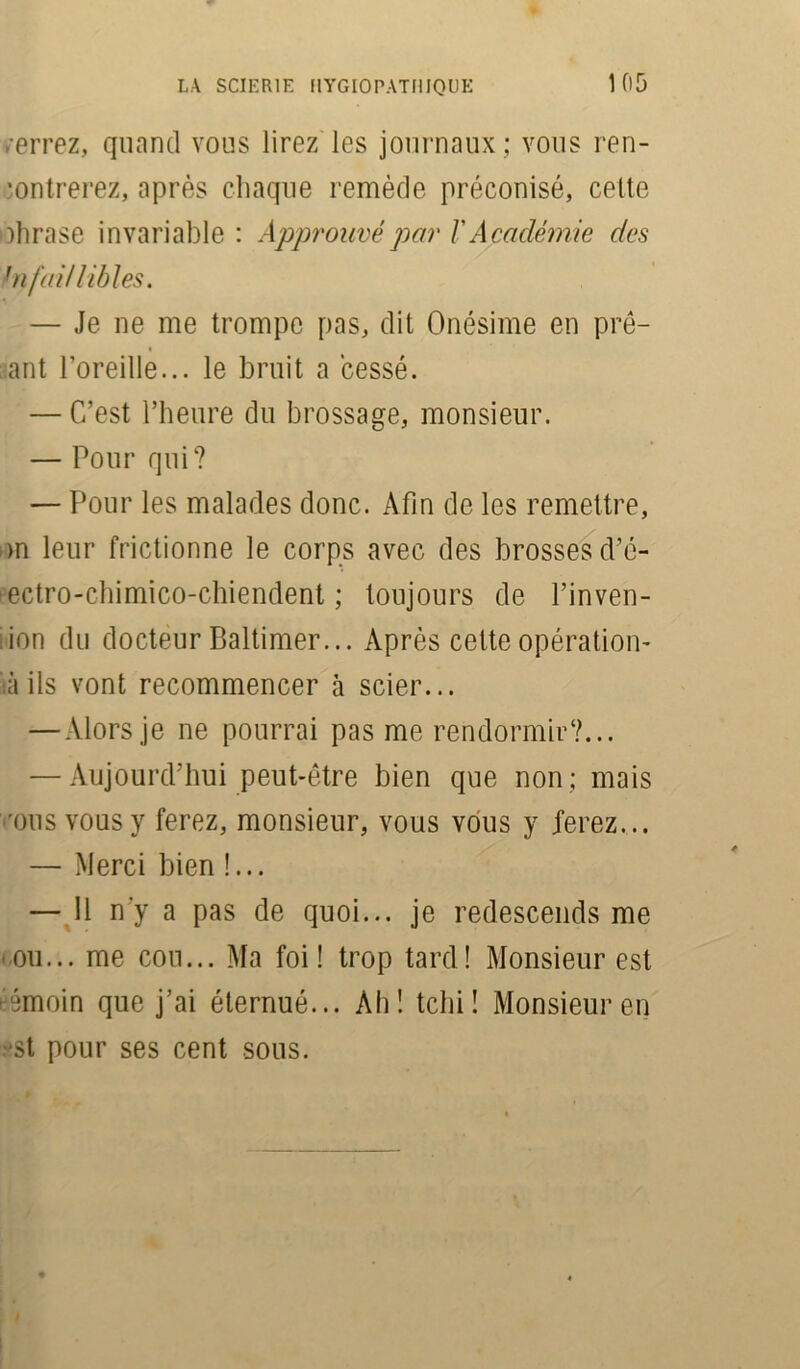.errez, quand vous lirez les journaux ; vous ren- contrerez, après chaque remède préconisé, cette tohrase invariable : Approuvé par /’ Académie des !nfaillibles. — Je ne me trompe pas, dit Onésime en prê- tant l’oreille... le bruit a cessé. — C’est l’heure du brossage, monsieur. — Pour qui? — Pour les malades donc. Afin de les remettre, >n leur frictionne le corps avec des brosses d’é- ectro-chimico-chiendent ; toujours de l’inven- ion du docteur Baltimer... Après cette opération- iàils vont recommencer à scier... — Alors je ne pourrai pas me rendormir?... — Aujourd’hui peut-être bien que non ; mais ous vous y ferez, monsieur, vous vous y ferez... — Merci bien !... — 11 n'y a pas de quoi... je redescends me ou... me cou... Ma foi! trop tard! Monsieur est rémoin que j’ai éternué... Ah! tclii ! Monsieur en st pour ses cent sous.
